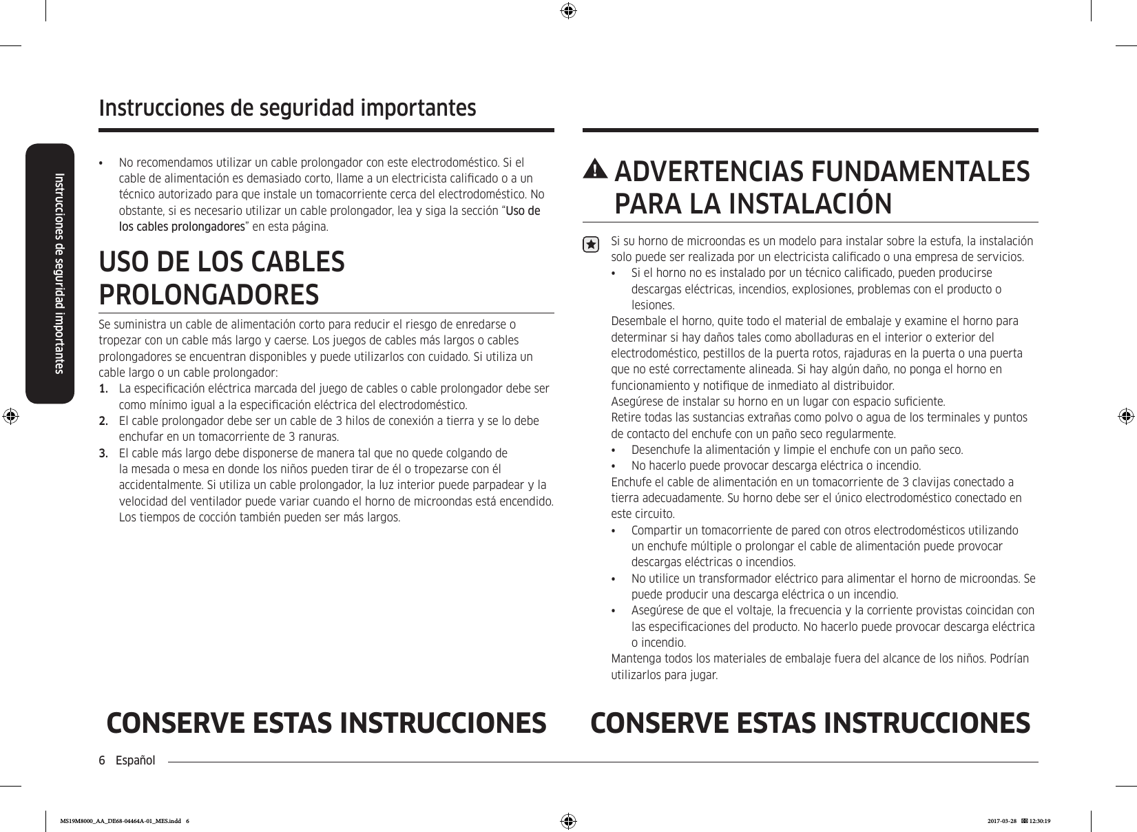 6  EspañolInstrucciones de seguridad importantesInstrucciones de seguridad importantesCONSERVE ESTAS INSTRUCCIONES CONSERVE ESTAS INSTRUCCIONES ADVERTENCIAS  FUNDAMENTALES PARA LA INSTALACIÓNSi su horno de microondas es un modelo para instalar sobre la estufa, la instalación solo puede ser realizada por un electricista calicado o una empresa de servicios.•  Si el horno no es instalado por un técnico calicado, pueden producirse descargas eléctricas, incendios, explosiones, problemas con el producto o lesiones.Desembale el horno, quite todo el material de embalaje y examine el horno para determinar si hay daños tales como abolladuras en el interior o exterior del electrodoméstico, pestillos de la puerta rotos, rajaduras en la puerta o una puerta que no esté correctamente alineada. Si hay algún daño, no ponga el horno en funcionamiento y notique de inmediato al distribuidor.Asegúrese de instalar su horno en un lugar con espacio suciente. Retire todas las sustancias extrañas como polvo o agua de los terminales y puntos de contacto del enchufe con un paño seco regularmente.•  Desenchufe la alimentación y limpie el enchufe con un paño seco.•  No hacerlo puede provocar descarga eléctrica o incendio.Enchufe el cable de alimentación en un tomacorriente de 3 clavijas conectado a tierra adecuadamente. Su horno debe ser el único electrodoméstico conectado en este circuito.•  Compartir un tomacorriente de pared con otros electrodomésticos utilizando un enchufe múltiple o prolongar el cable de alimentación puede provocar descargas eléctricas o incendios.•  No utilice un transformador eléctrico para alimentar el horno de microondas. Se puede producir una descarga eléctrica o un incendio.•  Asegúrese de que el voltaje, la frecuencia y la corriente provistas coincidan con las especicaciones del producto. No hacerlo puede provocar descarga eléctrica o incendio.Mantenga todos los materiales de embalaje fuera del alcance de los niños. Podrían utilizarlos para jugar.•  No recomendamos utilizar un cable prolongador con este electrodoméstico. Si el cable de alimentación es demasiado corto, llame a un electricista calicado o a un técnico autorizado para que instale un tomacorriente cerca del electrodoméstico. No obstante, si es necesario utilizar un cable prolongador, lea y siga la sección “Uso de los cables prolongadores” en esta página.USO DE LOS CABLES PROLONGADORESSe suministra un cable de alimentación corto para reducir el riesgo de enredarse o tropezar con un cable más largo y caerse. Los juegos de cables más largos o cables prolongadores se encuentran disponibles y puede utilizarlos con cuidado. Si utiliza un cable largo o un cable prolongador:1.  La especicación eléctrica marcada del juego de cables o cable prolongador debe ser como mínimo igual a la especicación eléctrica del electrodoméstico.2.  El cable prolongador debe ser un cable de 3 hilos de conexión a tierra y se lo debe enchufar en un tomacorriente de 3 ranuras.3.  El cable más largo debe disponerse de manera tal que no quede colgando de la mesada o mesa en donde los niños pueden tirar de él o tropezarse con él accidentalmente. Si utiliza un cable prolongador, la luz interior puede parpadear y la velocidad del ventilador puede variar cuando el horno de microondas está encendido. Los tiempos de cocción también pueden ser más largos.MS19M8000_AA_DE68-04464A-01_MES.indd   6 2017-03-28    12:30:19