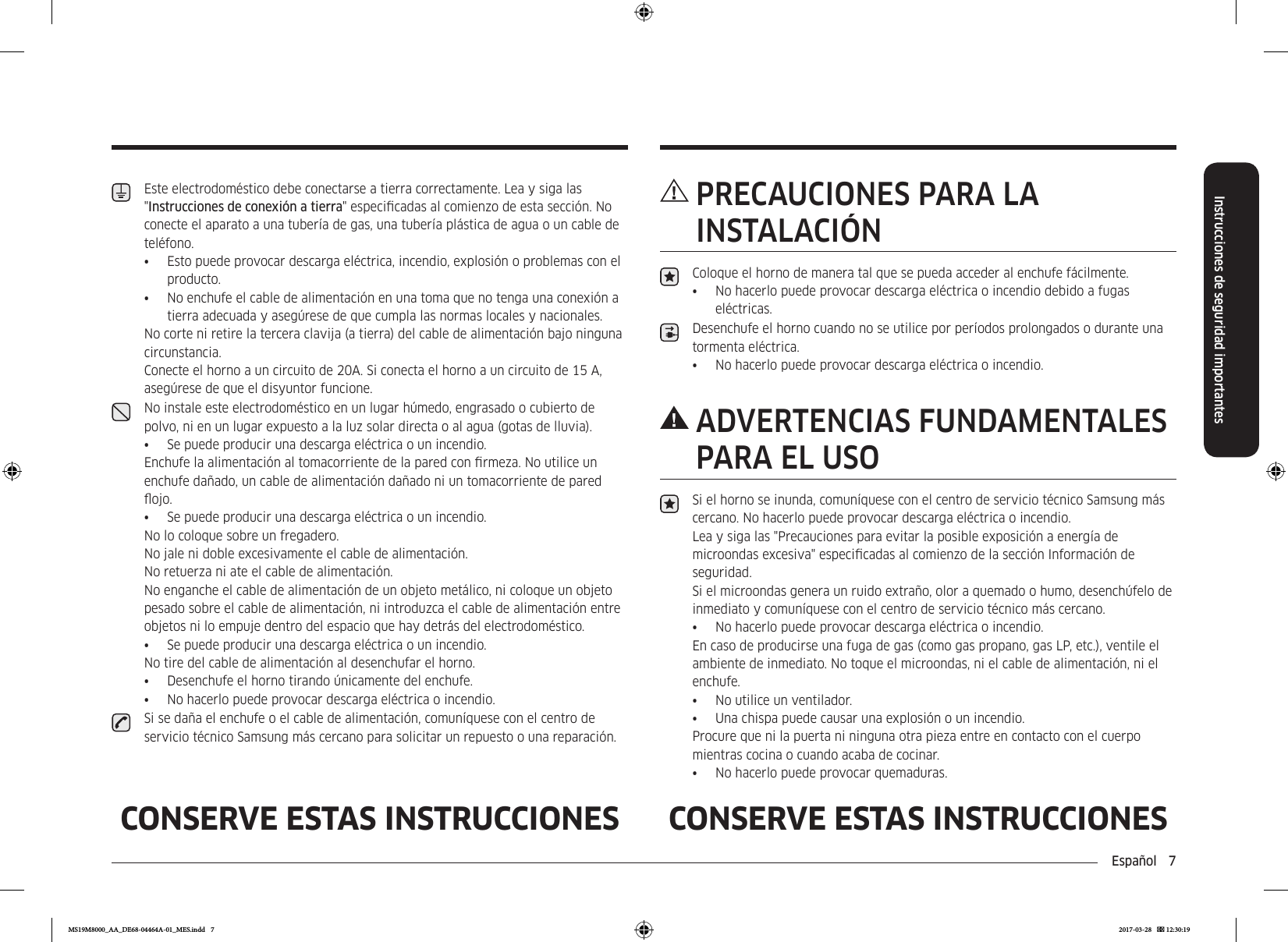 Español  7Instrucciones de seguridad importantesCONSERVE ESTAS INSTRUCCIONES CONSERVE ESTAS INSTRUCCIONES PRECAUCIONES PARA LA INSTALACIÓNColoque el horno de manera tal que se pueda acceder al enchufe fácilmente.•  No hacerlo puede provocar descarga eléctrica o incendio debido a fugas eléctricas.Desenchufe el horno cuando no se utilice por períodos prolongados o durante una tormenta eléctrica.•  No hacerlo puede provocar descarga eléctrica o incendio. ADVERTENCIAS  FUNDAMENTALES PARA EL USOSi el horno se inunda, comuníquese con el centro de servicio técnico Samsung más cercano. No hacerlo puede provocar descarga eléctrica o incendio.Lea y siga las &quot;Precauciones para evitar la posible exposición a energía de microondas excesiva&quot; especicadas al comienzo de la sección Información de seguridad.Si el microondas genera un ruido extraño, olor a quemado o humo, desenchúfelo de inmediato y comuníquese con el centro de servicio técnico más cercano.•  No hacerlo puede provocar descarga eléctrica o incendio.En caso de producirse una fuga de gas (como gas propano, gas LP, etc.), ventile el ambiente de inmediato. No toque el microondas, ni el cable de alimentación, ni el enchufe.•  No utilice un ventilador.•  Una chispa puede causar una explosión o un incendio.Procure que ni la puerta ni ninguna otra pieza entre en contacto con el cuerpo mientras cocina o cuando acaba de cocinar.•  No hacerlo puede provocar quemaduras.Este electrodoméstico debe conectarse a tierra correctamente. Lea y siga las &quot;Instrucciones de conexión a tierra&quot; especicadas al comienzo de esta sección. No conecte el aparato a una tubería de gas, una tubería plástica de agua o un cable de teléfono.•  Esto puede provocar descarga eléctrica, incendio, explosión o problemas con el producto.•  No enchufe el cable de alimentación en una toma que no tenga una conexión a tierra adecuada y asegúrese de que cumpla las normas locales y nacionales.No corte ni retire la tercera clavija (a tierra) del cable de alimentación bajo ninguna circunstancia. Conecte el horno a un circuito de 20A. Si conecta el horno a un circuito de 15 A, asegúrese de que el disyuntor funcione.No instale este electrodoméstico en un lugar húmedo, engrasado o cubierto de polvo, ni en un lugar expuesto a la luz solar directa o al agua (gotas de lluvia).•  Se puede producir una descarga eléctrica o un incendio.Enchufe la alimentación al tomacorriente de la pared con rmeza. No utilice un enchufe dañado, un cable de alimentación dañado ni un tomacorriente de pared ojo.•  Se puede producir una descarga eléctrica o un incendio.No lo coloque sobre un fregadero.  No jale ni doble excesivamente el cable de alimentación.  No retuerza ni ate el cable de alimentación.No enganche el cable de alimentación de un objeto metálico, ni coloque un objeto pesado sobre el cable de alimentación, ni introduzca el cable de alimentación entre objetos ni lo empuje dentro del espacio que hay detrás del electrodoméstico.•  Se puede producir una descarga eléctrica o un incendio. No tire del cable de alimentación al desenchufar el horno.•  Desenchufe el horno tirando únicamente del enchufe.•  No hacerlo puede provocar descarga eléctrica o incendio.Si se daña el enchufe o el cable de alimentación, comuníquese con el centro de servicio técnico Samsung más cercano para solicitar un repuesto o una reparación.MS19M8000_AA_DE68-04464A-01_MES.indd   7 2017-03-28    12:30:19