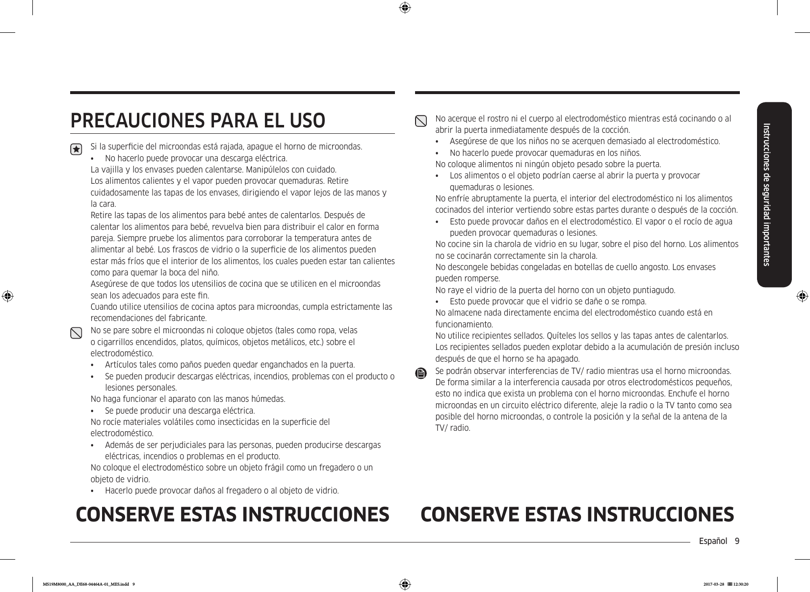Español  9Instrucciones de seguridad importantesCONSERVE ESTAS INSTRUCCIONES CONSERVE ESTAS INSTRUCCIONESPRECAUCIONES PARA EL USOSi la supercie del microondas está rajada, apague el horno de microondas.•  No hacerlo puede provocar una descarga eléctrica.La vajilla y los envases pueden calentarse. Manipúlelos con cuidado. Los alimentos calientes y el vapor pueden provocar quemaduras. Retire cuidadosamente las tapas de los envases, dirigiendo el vapor lejos de las manos y la cara.Retire las tapas de los alimentos para bebé antes de calentarlos. Después de calentar los alimentos para bebé, revuelva bien para distribuir el calor en forma pareja. Siempre pruebe los alimentos para corroborar la temperatura antes de alimentar al bebé. Los frascos de vidrio o la supercie de los alimentos pueden estar más fríos que el interior de los alimentos, los cuales pueden estar tan calientes como para quemar la boca del niño.Asegúrese de que todos los utensilios de cocina que se utilicen en el microondas sean los adecuados para este n.Cuando utilice utensilios de cocina aptos para microondas, cumpla estrictamente las recomendaciones del fabricante.No se pare sobre el microondas ni coloque objetos (tales como ropa, velas o cigarrillos encendidos, platos, químicos, objetos metálicos, etc.) sobre el electrodoméstico.•  Artículos tales como paños pueden quedar enganchados en la puerta.•  Se pueden producir descargas eléctricas, incendios, problemas con el producto o lesiones personales.No haga funcionar el aparato con las manos húmedas.•  Se puede producir una descarga eléctrica. No rocíe materiales volátiles como insecticidas en la supercie del electrodoméstico.•  Además de ser perjudiciales para las personas, pueden producirse descargas eléctricas, incendios o problemas en el producto. No coloque el electrodoméstico sobre un objeto frágil como un fregadero o un objeto de vidrio. •  Hacerlo puede provocar daños al fregadero o al objeto de vidrio.No acerque el rostro ni el cuerpo al electrodoméstico mientras está cocinando o al abrir la puerta inmediatamente después de la cocción.•  Asegúrese de que los niños no se acerquen demasiado al electrodoméstico.•  No hacerlo puede provocar quemaduras en los niños.No coloque alimentos ni ningún objeto pesado sobre la puerta.•  Los alimentos o el objeto podrían caerse al abrir la puerta y provocar quemaduras o lesiones. No enfríe abruptamente la puerta, el interior del electrodoméstico ni los alimentos cocinados del interior vertiendo sobre estas partes durante o después de la cocción.•  Esto puede provocar daños en el electrodoméstico. El vapor o el rocío de agua pueden provocar quemaduras o lesiones.No cocine sin la charola de vidrio en su lugar, sobre el piso del horno. Los alimentos no se cocinarán correctamente sin la charola.No descongele bebidas congeladas en botellas de cuello angosto. Los envases pueden romperse.No raye el vidrio de la puerta del horno con un objeto puntiagudo.•  Esto puede provocar que el vidrio se dañe o se rompa.No almacene nada directamente encima del electrodoméstico cuando está en funcionamiento.No utilice recipientes sellados. Quíteles los sellos y las tapas antes de calentarlos. Los recipientes sellados pueden explotar debido a la acumulación de presión incluso después de que el horno se ha apagado.Se podrán observar interferencias de TV/ radio mientras usa el horno microondas. De forma similar a la interferencia causada por otros electrodomésticos pequeños, esto no indica que exista un problema con el horno microondas. Enchufe el horno microondas en un circuito eléctrico diferente, aleje la radio o la TV tanto como sea posible del horno microondas, o controle la posición y la señal de la antena de la TV/ radio.MS19M8000_AA_DE68-04464A-01_MES.indd   9 2017-03-28    12:30:20