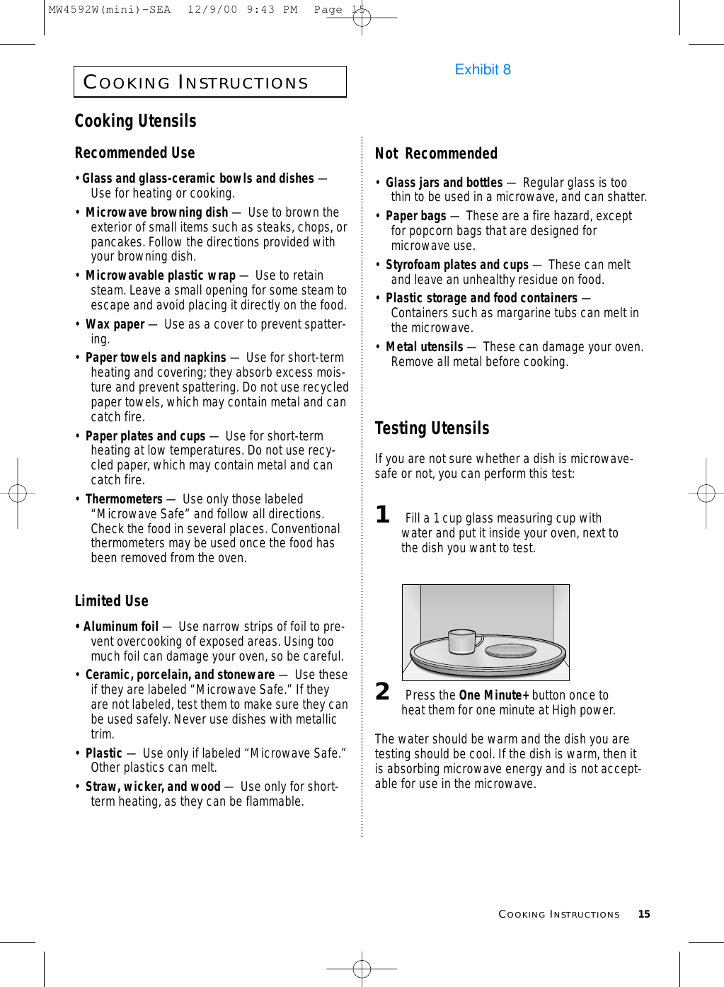 COOKINGINSTRUCTIONS15COOKINGINSTRUCTIONSCooking UtensilsRecommended Use• Glass and glass-ceramic bowls and dishes —Use for heating or cooking.•  Microwave browning dish — Use to brown theexterior of small items such as steaks, chops, orpancakes. Follow the directions provided withyour browning dish.•  Microwavable plastic wrap — Use to retainsteam. Leave a small opening for some steam toescape and avoid placing it directly on the food.•  Wax paper — Use as a cover to prevent spatter-ing.•  Paper towels and napkins — Use for short-termheating and covering; they absorb excess mois-ture and prevent spattering. Do not use recycledpaper towels, which may contain metal and cancatch fire.•  Paper plates and cups — Use for short-termheating at low temperatures. Do not use recy-cled paper, which may contain metal and cancatch fire.•  Thermometers — Use only those labeled“Microwave Safe” and follow all directions.Check the food in several places. Conventionalthermometers may be used once the food hasbeen removed from the oven.Limited Use• Aluminum foil — Use narrow strips of foil to pre-vent overcooking of exposed areas. Using toomuch foil can damage your oven, so be careful.•  Ceramic, porcelain, and stoneware — Use theseif they are labeled “Microwave Safe.” If theyare not labeled, test them to make sure they canbe used safely. Never use dishes with metallictrim.•  Plastic — Use only if labeled “Microwave Safe.”Other plastics can melt.•  Straw, wicker, and wood — Use only for short-term heating, as they can be flammable.Not  Recommended•  Glass jars and bottles — Regular glass is toothin to be used in a microwave, and can shatter.•  Paper bags — These are a fire hazard, exceptfor popcorn bags that are designed formicrowave use.•  Styrofoam plates and cups — These can meltand leave an unhealthy residue on food.•  Plastic storage and food containers —Containers such as margarine tubs can melt inthe microwave.•  Metal utensils — These can damage your oven.Remove all metal before cooking. Testing UtensilsIf you are not sure whether a dish is microwave-safe or not, you can perform this test:1Fill a 1 cup glass measuring cup withwater and put it inside your oven, next tothe dish you want to test.2Press the One Minute+ button once toheat them for one minute at High power.The water should be warm and the dish you aretesting should be cool. If the dish is warm, then itis absorbing microwave energy and is not accept-able for use in the microwave.MW4592W(mini)-SEA  12/9/00 9:43 PM  Page 15Exhibit 8