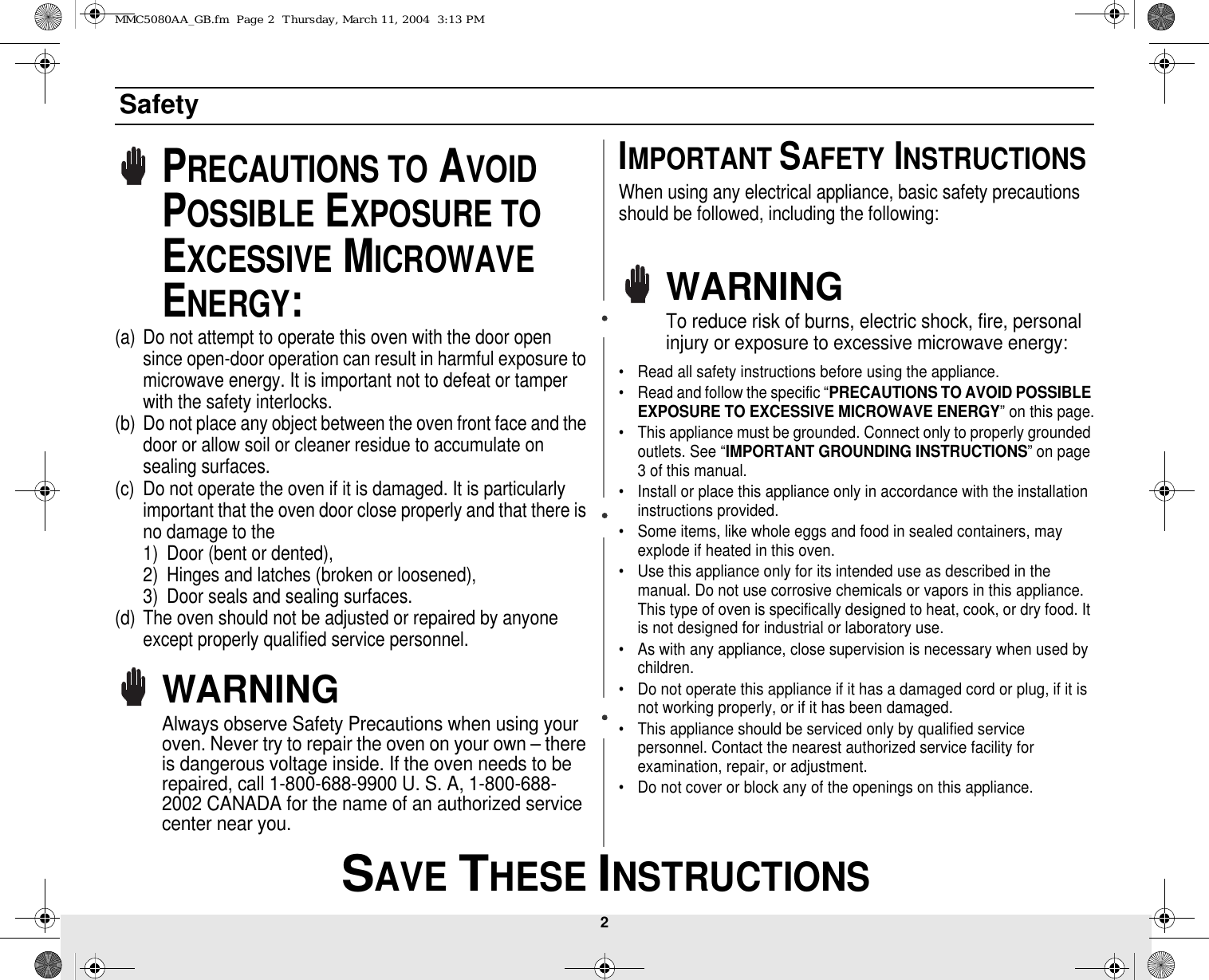 2 SAVE THESE INSTRUCTIONSSafetyPRECAUTIONS TO AVOID POSSIBLE EXPOSURE TO EXCESSIVE MICROWAVE ENERGY:(a) Do not attempt to operate this oven with the door open since open-door operation can result in harmful exposure to microwave energy. It is important not to defeat or tamper with the safety interlocks.(b) Do not place any object between the oven front face and the door or allow soil or cleaner residue to accumulate on sealing surfaces.(c) Do not operate the oven if it is damaged. It is particularly important that the oven door close properly and that there is no damage to the 1) Door (bent or dented), 2) Hinges and latches (broken or loosened), 3) Door seals and sealing surfaces.(d) The oven should not be adjusted or repaired by anyone except properly qualified service personnel.WARNINGAlways observe Safety Precautions when using your oven. Never try to repair the oven on your own – there is dangerous voltage inside. If the oven needs to be repaired, call 1-800-688-9900 U. S. A, 1-800-688-2002 CANADA for the name of an authorized service center near you.IMPORTANT SAFETY INSTRUCTIONSWhen using any electrical appliance, basic safety precautions should be followed, including the following:WARNINGTo reduce risk of burns, electric shock, fire, personal injury or exposure to excessive microwave energy:• Read all safety instructions before using the appliance.• Read and follow the specific “PRECAUTIONS TO AVOID POSSIBLE EXPOSURE TO EXCESSIVE MICROWAVE ENERGY” on this page.• This appliance must be grounded. Connect only to properly grounded outlets. See “IMPORTANT GROUNDING INSTRUCTIONS” on page 3 of this manual. • Install or place this appliance only in accordance with the installation instructions provided.• Some items, like whole eggs and food in sealed containers, may explode if heated in this oven.• Use this appliance only for its intended use as described in the manual. Do not use corrosive chemicals or vapors in this appliance. This type of oven is specifically designed to heat, cook, or dry food. It is not designed for industrial or laboratory use.• As with any appliance, close supervision is necessary when used by children.• Do not operate this appliance if it has a damaged cord or plug, if it is not working properly, or if it has been damaged.• This appliance should be serviced only by qualified service personnel. Contact the nearest authorized service facility for examination, repair, or adjustment.• Do not cover or block any of the openings on this appliance.MMC5080AA_GB.fm  Page 2  Thursday, March 11, 2004  3:13 PM