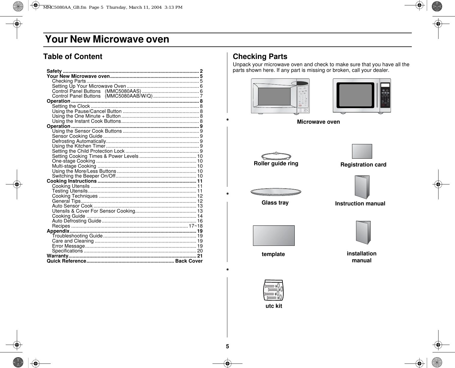5 Your New Microwave ovenTable of ContentSafety .................................................................................................. 2Your New Microwave oven................................................................ 5Checking Parts................................................................................. 5Setting Up Your Microwave Oven ....................................................6Control Panel Buttons   (MMC5080AAS) ......................................... 6Control Panel Buttons   (MMC5080AAB/W/Q)................................. 7Operation ............................................................................................ 8Setting the Clock.............................................................................. 8Using the Pause/Cancel Button .......................................................8Using the One Minute + Button........................................................ 8Using the Instant Cook Buttons........................................................ 8Operation ............................................................................................ 9Using the Sensor Cook Buttons .......................................................9Sensor Cooking Guide..................................................................... 9Defrosting Automatically................................................................... 9Using the Kitchen Timer................................................................... 9Setting the Child Protection Lock.....................................................9Setting Cooking Times &amp; Power Levels ......................................... 10One-stage Cooking ........................................................................10Multi-stage Cooking ....................................................................... 10Using the More/Less Buttons......................................................... 10Switching the Beeper On/Off..........................................................10Cooking Instructions.......................................................................11Cooking Utensils ............................................................................11Testing Utensils..............................................................................11Cooking Techniques ......................................................................12General Tips...................................................................................12Auto Sensor Cook ..........................................................................13Utensils &amp; Cover For Sensor Cooking............................................ 13Cooking Guide ............................................................................... 14Auto Defrosting Guide.................................................................... 16Recipes ....................................................................................17~18Appendix...........................................................................................19Troubleshooting Guide................................................................... 19Care and Cleaning .........................................................................19Error Message................................................................................19Specifications ................................................................................. 20Warranty............................................................................................ 21Quick Reference............................................................... Back CoverChecking PartsUnpack your microwave oven and check to make sure that you have all the parts shown here. If any part is missing or broken, call your dealer.Microwave ovenGlass trayRoller guide ringInstruction manualRegistration cardinstallation manualtemplateutc kitMMC5080AA_GB.fm  Page 5  Thursday, March 11, 2004  3:13 PM
