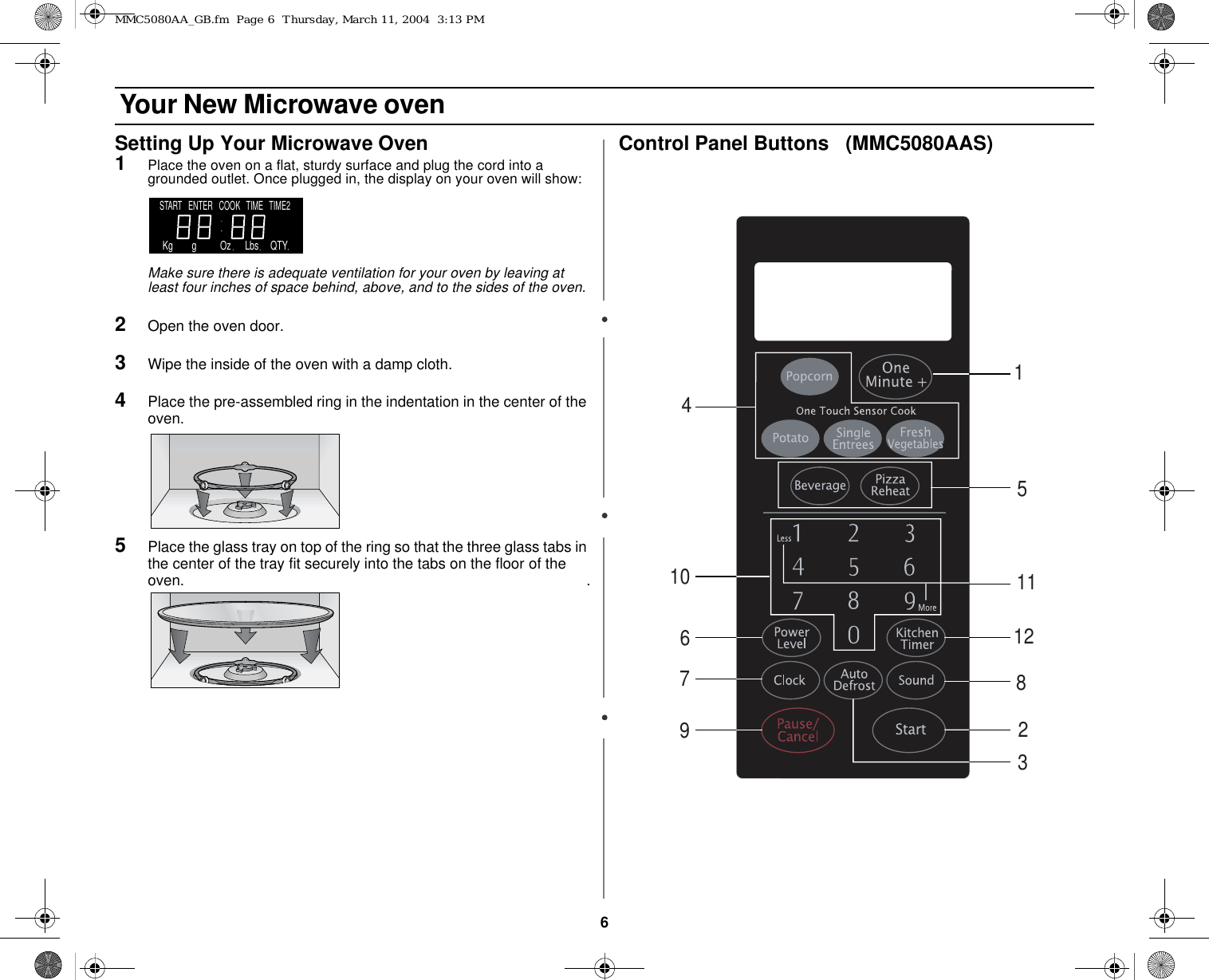 6 Your New Microwave ovenSetting Up Your Microwave Oven1Place the oven on a flat, sturdy surface and plug the cord into a grounded outlet. Once plugged in, the display on your oven will show:Make sure there is adequate ventilation for your oven by leaving at least four inches of space behind, above, and to the sides of the oven. 2Open the oven door.3Wipe the inside of the oven with a damp cloth.4Place the pre-assembled ring in the indentation in the center of the oven.                                                                                                   5Place the glass tray on top of the ring so that the three glass tabs in the center of the tray fit securely into the tabs on the floor of the oven.                                                                                                    .Control Panel Buttons   (MMC5080AAS)START   ENTER   COOK   TIME   TIME2    Kg        g          Oz      Lbs     QTY132467911121058MMC5080AA_GB.fm  Page 6  Thursday, March 11, 2004  3:13 PM