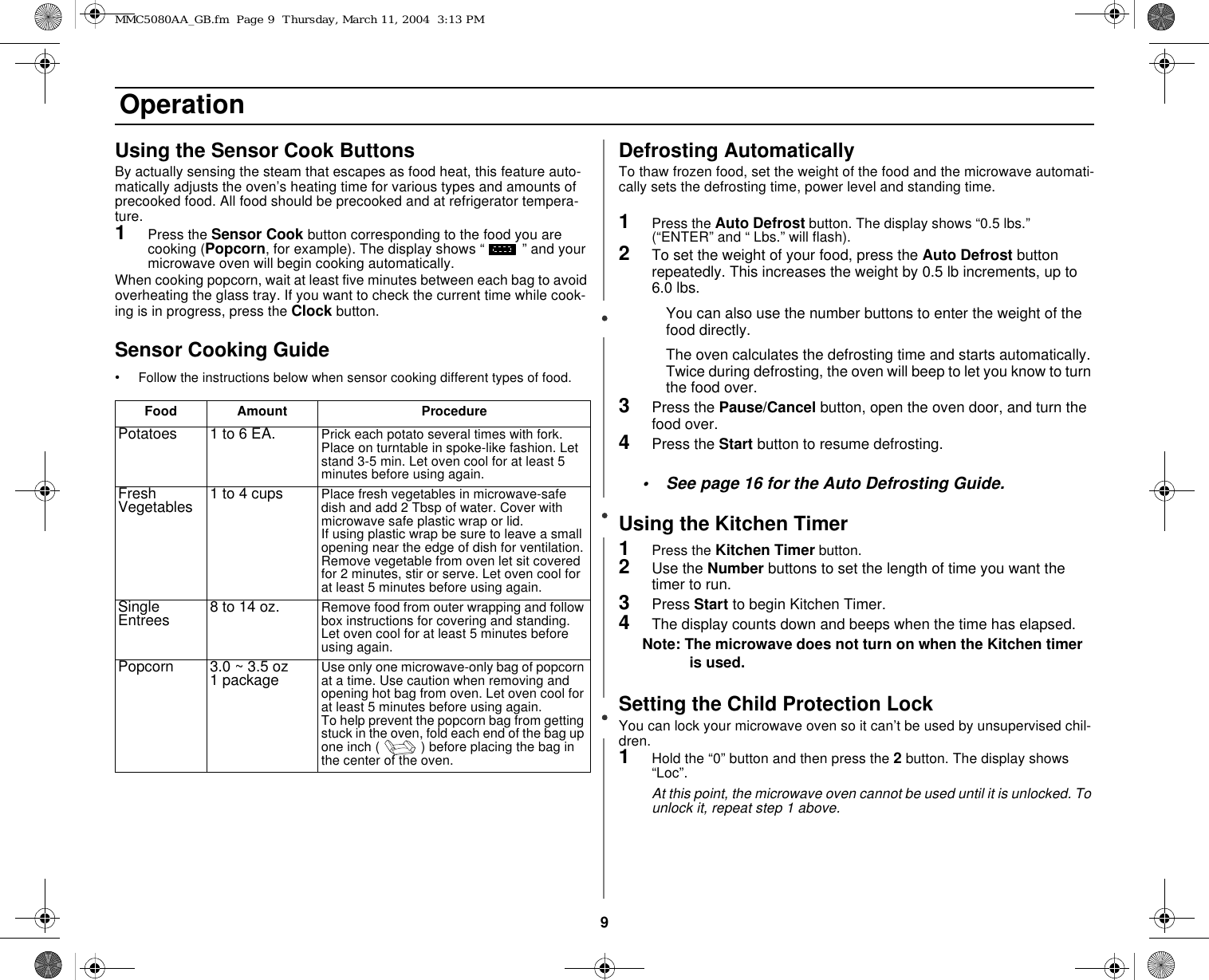 9 OperationUsing the Sensor Cook ButtonsBy actually sensing the steam that escapes as food heat, this feature auto-matically adjusts the oven’s heating time for various types and amounts of precooked food. All food should be precooked and at refrigerator tempera-ture.1Press the Sensor Cook button corresponding to the food you are cooking (Popcorn, for example). The display shows “ ” and your microwave oven will begin cooking automatically.When cooking popcorn, wait at least five minutes between each bag to avoid overheating the glass tray. If you want to check the current time while cook-ing is in progress, press the Clock button.Sensor Cooking Guide•Follow the instructions below when sensor cooking different types of food.Defrosting AutomaticallyTo thaw frozen food, set the weight of the food and the microwave automati-cally sets the defrosting time, power level and standing time. 1Press the Auto Defrost button. The display shows “0.5 lbs.”                 (“ENTER” and “ Lbs.” will flash).2To set the weight of your food, press the Auto Defrost button repeatedly. This increases the weight by 0.5 lb increments, up to 6.0 lbs.You can also use the number buttons to enter the weight of the food directly.The oven calculates the defrosting time and starts automatically. Twice during defrosting, the oven will beep to let you know to turn the food over.3Press the Pause/Cancel button, open the oven door, and turn the food over. 4Press the Start button to resume defrosting. • See page 16 for the Auto Defrosting Guide.Using the Kitchen Timer1Press the Kitchen Timer button.2Use the Number buttons to set the length of time you want the timer to run.3Press Start to begin Kitchen Timer.4The display counts down and beeps when the time has elapsed.Note: The microwave does not turn on when the Kitchen timer is used.Setting the Child Protection LockYou can lock your microwave oven so it can’t be used by unsupervised chil-dren.1Hold the “0” button and then press the 2 button. The display shows “Loc”.At this point, the microwave oven cannot be used until it is unlocked. To unlock it, repeat step 1 above.Food Amount ProcedurePotatoes 1 to 6 EA. Prick each potato several times with fork. Place on turntable in spoke-like fashion. Let stand 3-5 min. Let oven cool for at least 5 minutes before using again.Fresh Vegetables 1 to 4 cups Place fresh vegetables in microwave-safe dish and add 2 Tbsp of water. Cover with microwave safe plastic wrap or lid. If using plastic wrap be sure to leave a small opening near the edge of dish for ventilation. Remove vegetable from oven let sit covered for 2 minutes, stir or serve. Let oven cool for at least 5 minutes before using again.Single Entrees 8 to 14 oz. Remove food from outer wrapping and follow box instructions for covering and standing. Let oven cool for at least 5 minutes before using again.Popcorn 3.0 ~ 3.5 oz 1 package Use only one microwave-only bag of popcorn at a time. Use caution when removing and opening hot bag from oven. Let oven cool for at least 5 minutes before using again.To help prevent the popcorn bag from getting stuck in the oven, fold each end of the bag up one inch ( ) before placing the bag in the center of the oven.MMC5080AA_GB.fm  Page 9  Thursday, March 11, 2004  3:13 PM