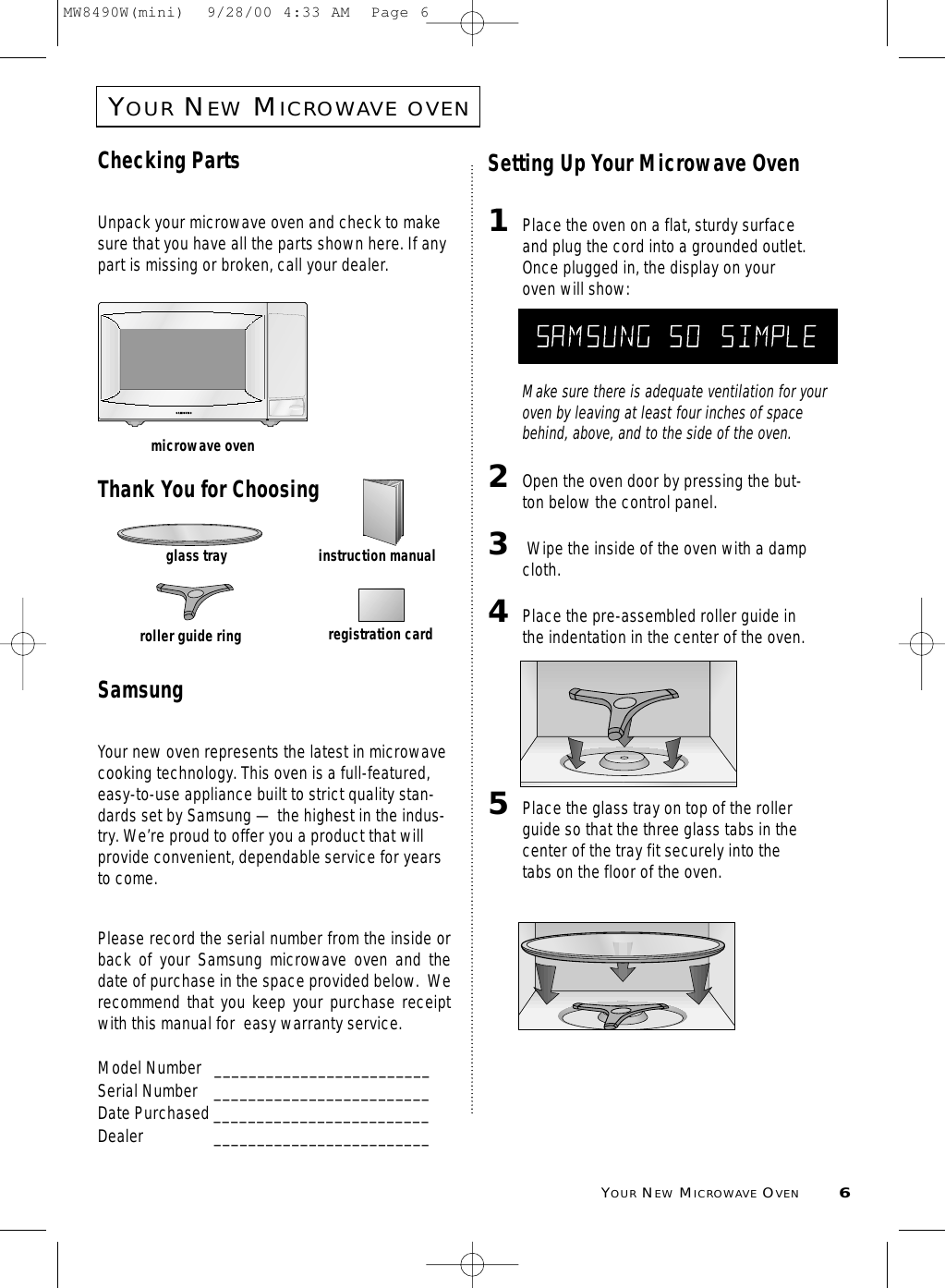 YOURNEWMICROWAVE OVEN6YOURNEWMICROWAVEOVENChecking PartsUnpack your microwave oven and check to makesure that you have all the parts shown here. If anypart is missing or broken, call your dealer.Thank You for ChoosingSamsungYour new oven represents the latest in microwavecooking technology. This oven is a full-featured,easy-to-use appliance built to strict quality stan-dards set by Samsung — the highest in the indus-try. We’re proud to offer you a product that willprovide convenient, dependable service for yearsto come. Please record the serial number from the inside orback of your Samsung microwave oven and thedate of purchase in the space provided below.  Werecommend that you keep your purchase receiptwith this manual for  easy warranty service. Model Number   _________________________Serial Number _________________________Date Purchased _________________________Dealer _________________________Setting Up Your Microwave Oven1Place the oven on a flat, sturdy surfaceand plug the cord into a grounded outlet.Once plugged in, the display on youroven will show:Make sure there is adequate ventilation for youroven by leaving at least four inches of spacebehind, above, and to the side of the oven. 2Open the oven door by pressing the but-ton below the control panel.3Wipe the inside of the oven with a dampcloth.4Place the pre-assembled roller guide inthe indentation in the center of the oven.5Place the glass tray on top of the rollerguide so that the three glass tabs in thecenter of the tray fit securely into thetabs on the floor of the oven.microwave ovenglass trayroller guide ringinstruction manualregistration cardMW8490W(mini)  9/28/00 4:33 AM  Page 6
