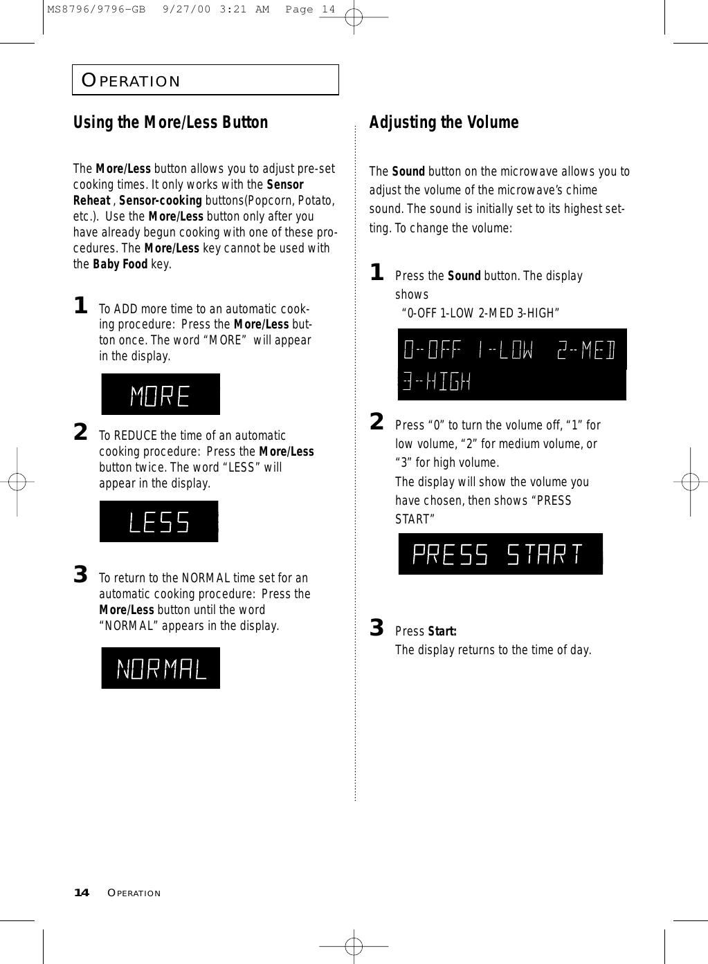 Using the More/Less ButtonThe More/Less button allows you to adjust pre-setcooking times. It only works with the SensorReheat , Sensor-cooking buttons(Popcorn, Potato,etc.).  Use the More/Less button only after youhave already begun cooking with one of these pro-cedures. The More/Less key cannot be used withthe Baby Food key.1  To ADD more time to an automatic cook-ing procedure:  Press the More/Less but-ton once. The word “MORE”  will appearin the display.  2  To REDUCE the time of an automaticcooking procedure:  Press the More/Lessbutton twice. The word “LESS” willappear in the display.3  To return to the NORMAL time set for anautomatic cooking procedure:  Press theMore/Less button until the word“NORMAL” appears in the display.Adjusting the VolumeThe Sound button on the microwave allows you toadjust the volume of the microwave’s chimesound. The sound is initially set to its highest set-ting. To change the volume:1  Press the Sound button. The displayshows “0-OFF 1-LOW 2-MED 3-HIGH”  2  Press “0” to turn the volume off, “1” forlow volume, “2” for medium volume, or“3” for high volume.The display will show the volume youhave chosen, then shows “PRESSSTART”3  Press Start:The display returns to the time of day.OPERATION14 OPERATIONMS8796/9796-GB  9/27/00 3:21 AM  Page 14