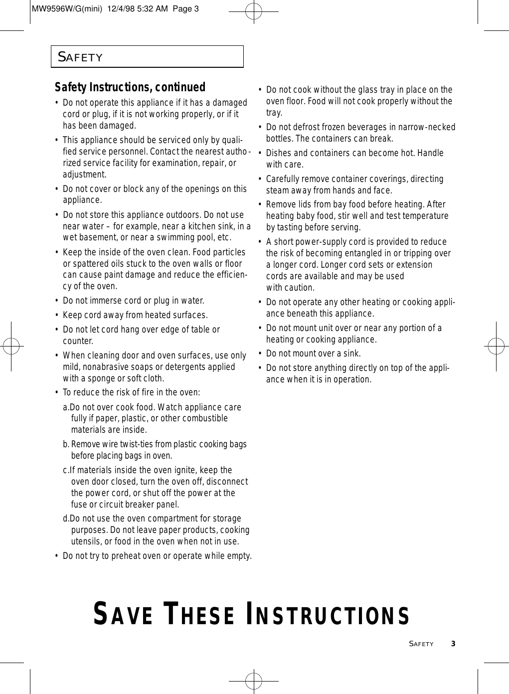 SAFETY3SAFETYSafety Instructions, continued•Do not operate this appliance if it has a damagedcord or plug, if it is not working properly, or if ithas been damaged.•This appliance should be serviced only by quali-fied service personnel. Contact the nearest autho-rized service facility for examination, repair, oradjustment.•Do not cover or block any of the openings on thisappliance.•Do not store this appliance outdoors. Do not usenear water – for example, near a kitchen sink, in awet basement, or near a swimming pool, etc. •Keep the inside of the oven clean. Food particlesor spattered oils stuck to the oven walls or floorcan cause paint damage and reduce the efficien-cy of the oven.•Do not immerse cord or plug in water.• Keep cord away from heated surfaces.•Do not let cord hang over edge of table orcounter.•When cleaning door and oven surfaces, use onlymild, nonabrasive soaps or detergents appliedwith a sponge or soft cloth.• To reduce the risk of fire in the oven:a.Do not over cook food. Watch appliance carefully if paper, plastic, or other combustible materials are inside.b .Remove wire twist-ties from plastic cooking bags b e f o r e placing bags in oven.c.If materials inside the oven ignite, keep the oven door closed, turn the oven off, disconnect the power cord, or shut off the power at the fuse or circuit breaker panel.d.Do not use the oven compartment for storage purposes. Do not leave paper products, cookingutensils, or food in the oven when not in use.•Do not try to preheat oven or operate while empty.•Do not cook without the glass tray in place on theoven floor. Food will not cook properly without thetray.•Do not defrost frozen beverages in narrow-neckedbottles. The containers can break.•Dishes and containers can become hot. Handlewith care.• Carefully remove container coverings, directingsteam away from hands and face.•Remove lids from bay food before heating. Afterheating baby food, stir well and test temperatureby tasting before serving.• A short power-supply cord is provided to reducethe risk of becoming entangled in or tripping overa longer cord. Longer cord sets or extensioncords are available and may be used with caution.  •Do not operate any other heating or cooking appli-ance beneath this appliance.•Do not mount unit over or near any portion of aheating or cooking appliance.• Do not mount over a sink.•Do not store anything directly on top of the appli-ance when it is in operation.SA V E TH E S E IN S T R U C T I O N SMW9596W/G(mini)  12/4/98 5:32 AM  Page 3