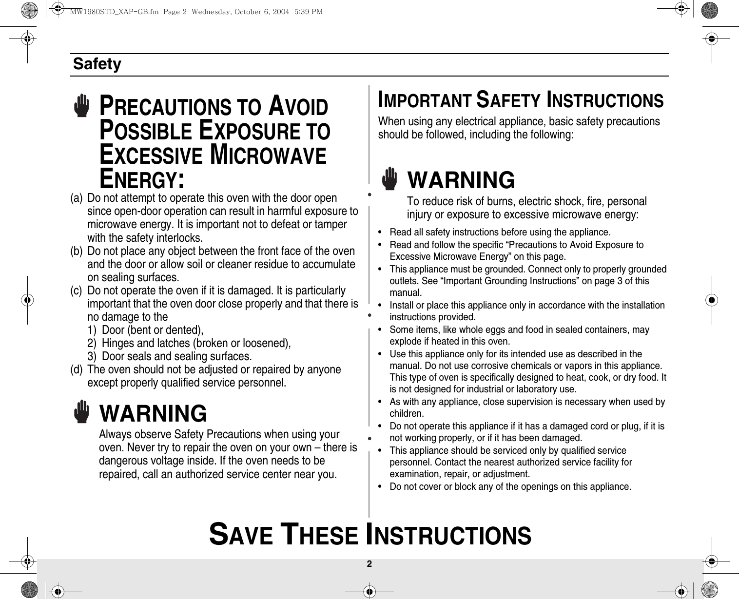 2 SAVE THESE INSTRUCTIONSSafetyPRECAUTIONS TO AVOID POSSIBLE EXPOSURE TO EXCESSIVE MICROWAVE ENERGY:(a) Do not attempt to operate this oven with the door open since open-door operation can result in harmful exposure to microwave energy. It is important not to defeat or tamper with the safety interlocks.(b) Do not place any object between the front face of the oven and the door or allow soil or cleaner residue to accumulate on sealing surfaces.(c) Do not operate the oven if it is damaged. It is particularly important that the oven door close properly and that there is no damage to the 1) Door (bent or dented), 2) Hinges and latches (broken or loosened), 3) Door seals and sealing surfaces.(d) The oven should not be adjusted or repaired by anyone except properly qualified service personnel.WARNINGAlways observe Safety Precautions when using your oven. Never try to repair the oven on your own – there is dangerous voltage inside. If the oven needs to be repaired, call an authorized service center near you.IMPORTANT SAFETY INSTRUCTIONSWhen using any electrical appliance, basic safety precautions should be followed, including the following:WARNINGTo reduce risk of burns, electric shock, fire, personal injury or exposure to excessive microwave energy:• Read all safety instructions before using the appliance.• Read and follow the specific “Precautions to Avoid Exposure to Excessive Microwave Energy” on this page.• This appliance must be grounded. Connect only to properly grounded outlets. See “Important Grounding Instructions” on page 3 of this manual. • Install or place this appliance only in accordance with the installation instructions provided.• Some items, like whole eggs and food in sealed containers, may explode if heated in this oven.• Use this appliance only for its intended use as described in the manual. Do not use corrosive chemicals or vapors in this appliance. This type of oven is specifically designed to heat, cook, or dry food. It is not designed for industrial or laboratory use.• As with any appliance, close supervision is necessary when used by children.• Do not operate this appliance if it has a damaged cord or plug, if it is not working properly, or if it has been damaged.• This appliance should be serviced only by qualified service personnel. Contact the nearest authorized service facility for examination, repair, or adjustment.• Do not cover or block any of the openings on this appliance.MW1980STD_XAP-GB.fm  Page 2  Wednesday, October 6, 2004  5:39 PM
