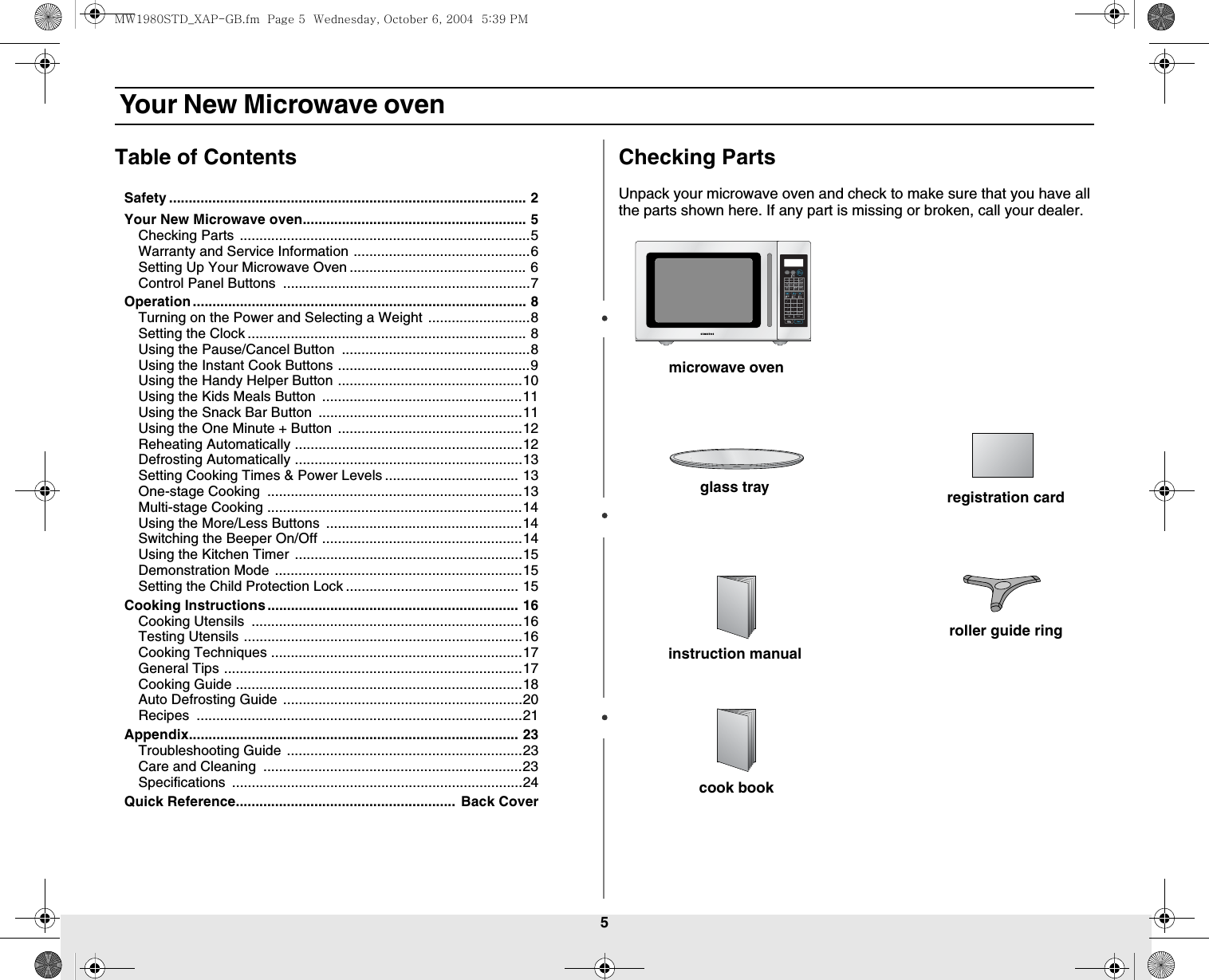 5 Your New Microwave ovenTable of ContentsSafety ........................................................................................... 2Your New Microwave oven......................................................... 5Checking Parts ..........................................................................5Warranty and Service Information .............................................6Setting Up Your Microwave Oven ............................................. 6Control Panel Buttons  ...............................................................7Operation..................................................................................... 8Turning on the Power and Selecting a Weight ..........................8Setting the Clock ....................................................................... 8Using the Pause/Cancel Button  ................................................8Using the Instant Cook Buttons .................................................9Using the Handy Helper Button ...............................................10Using the Kids Meals Button  ...................................................11Using the Snack Bar Button  ....................................................11Using the One Minute + Button  ...............................................12Reheating Automatically ..........................................................12Defrosting Automatically ..........................................................13Setting Cooking Times &amp; Power Levels .................................. 13One-stage Cooking  .................................................................13Multi-stage Cooking .................................................................14Using the More/Less Buttons  ..................................................14Switching the Beeper On/Off ...................................................14Using the Kitchen Timer ..........................................................15Demonstration Mode ...............................................................15Setting the Child Protection Lock ............................................ 15Cooking Instructions................................................................ 16Cooking Utensils  .....................................................................16Testing Utensils .......................................................................16Cooking Techniques ................................................................17General Tips ............................................................................17Cooking Guide .........................................................................18Auto Defrosting Guide .............................................................20Recipes ...................................................................................21Appendix.................................................................................... 23Troubleshooting Guide ............................................................23Care and Cleaning  ..................................................................23Specifications ..........................................................................24Quick Reference........................................................ Back CoverChecking PartsUnpack your microwave oven and check to make sure that you have all the parts shown here. If any part is missing or broken, call your dealer.microwave ovenglass trayinstruction manualregistration cardroller guide ringcook bookMW1980STD_XAP-GB.fm  Page 5  Wednesday, October 6, 2004  5:39 PM