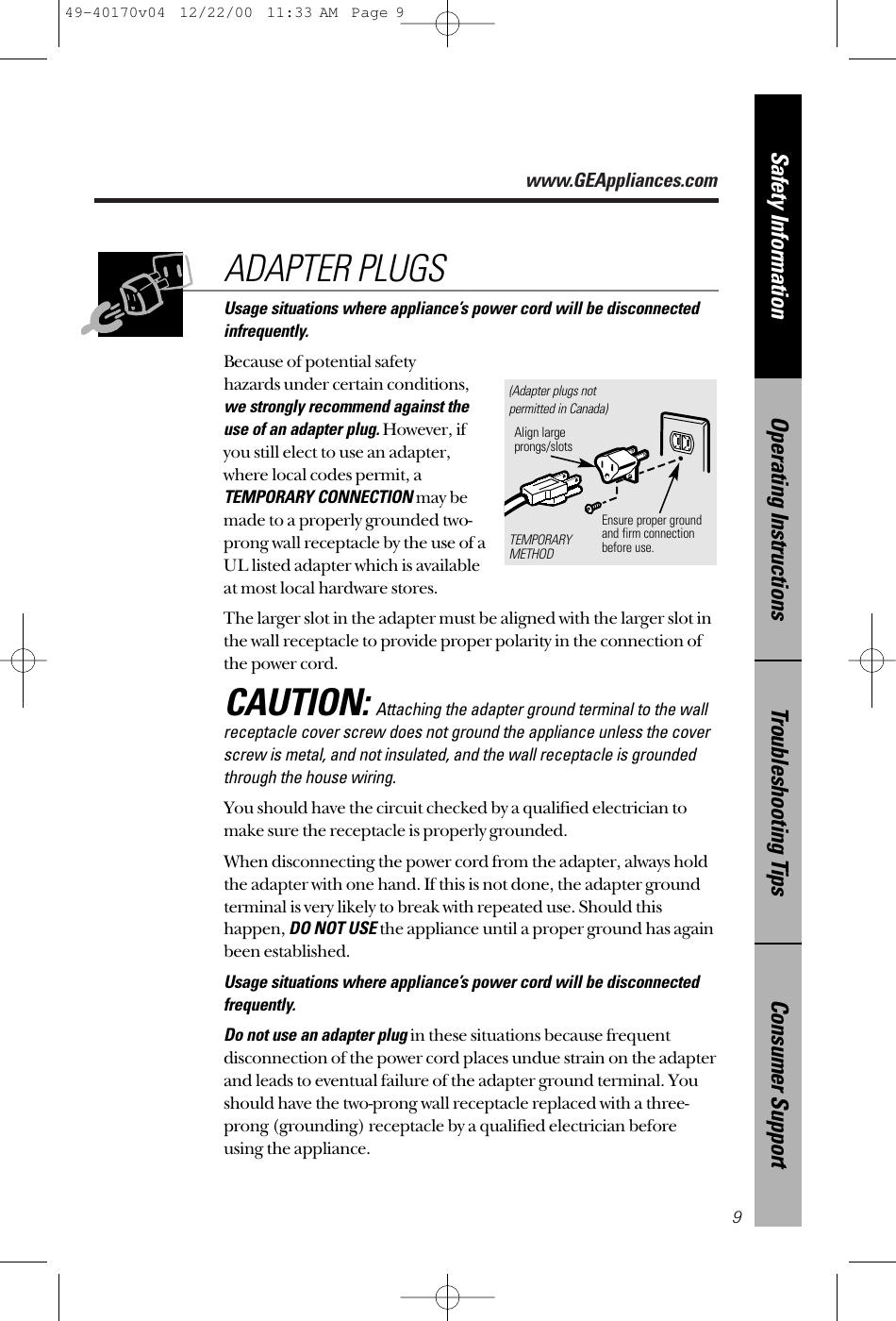 www.GEAppliances.comConsumer SupportTroubleshooting TipsOperating InstructionsSafety InformationUsage situations where appliance’s power cord will be disconnectedinfrequently.Because of potential safety hazards under certain conditions,we strongly recommend against the use of an adapter plug.However, if you still elect to use an adapter, where local codes permit, aTEMPORARY CONNECTIONmay bemade to a properly grounded two-prong wall receptacle by the use of aUL listed adapter which is available at most local hardware stores.The larger slot in the adapter must be aligned with the larger slot inthe wall receptacle to provide proper polarity in the connection ofthe power cord.CAUTION:Attaching the adapter ground terminal to the wallreceptacle cover screw does not ground the appliance unless the coverscrew is metal, and not insulated, and the wall receptacle is groundedthrough the house wiring. You should have the circuit checked by a qualified electrician tomake sure the receptacle is properly grounded.When disconnecting the power cord from the adapter, always holdthe adapter with one hand. If this is not done, the adapter groundterminal is very likely to break with repeated use. Should thishappen, DO NOT USEthe appliance until a proper ground has againbeen established.Usage situations where appliance’s power cord will be disconnectedfrequently.Do not use an adapter plugin these situations because frequentdisconnection of the power cord places undue strain on the adapterand leads to eventual failure of the adapter ground terminal. Youshould have the two-prong wall receptacle replaced with a three-prong (grounding) receptacle by a qualified electrician beforeusing the appliance.ADAPTER PLUGS9Ensure proper ground and firm connectionbefore use.TEMPORARYMETHODAlign largeprongs/slots(Adapter plugs notpermitted in Canada)49-40170v04  12/22/00  11:33 AM  Page 9