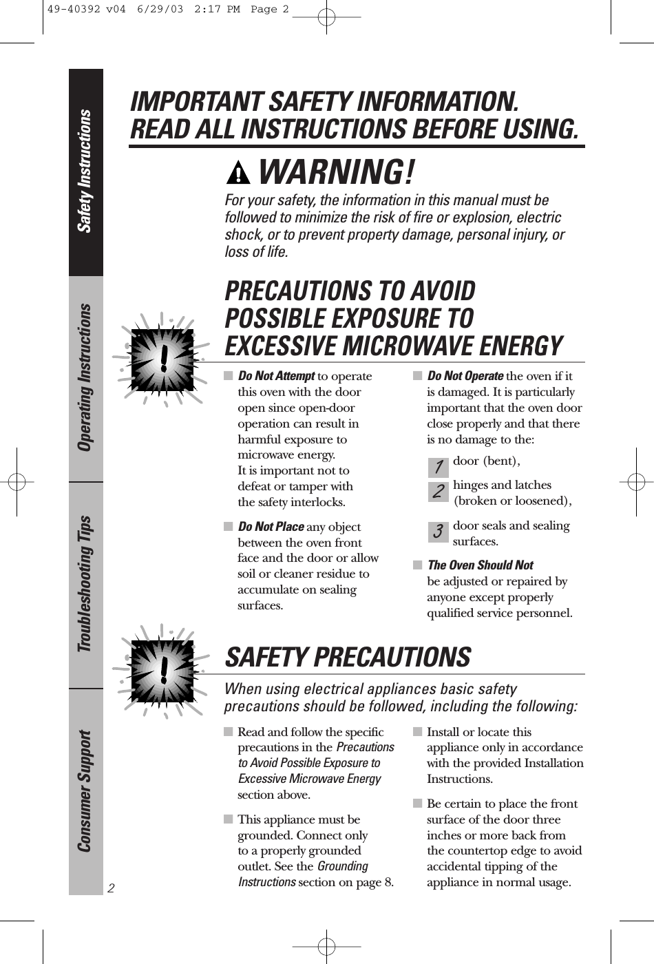 ■Read and follow the specificprecautions in the Precautionsto Avoid Possible Exposure toExcessive Microwave Energysection above.■This appliance must begrounded. Connect only to a properly grounded outlet. See the GroundingInstructions section on page 8.■Install or locate this appliance only in accordancewith the provided InstallationInstructions.■Be certain to place the frontsurface of the door threeinches or more back from the countertop edge to avoidaccidental tipping of theappliance in normal usage.■Do Not Attempt to operate this oven with the door open since open-dooroperation can result inharmful exposure tomicrowave energy. It is important not to defeat or tamper with the safety interlocks.■Do Not Place any objectbetween the oven front face and the door or allowsoil or cleaner residue toaccumulate on sealing surfaces.■Do Not Operate the oven if it is damaged. It is particularlyimportant that the oven doorclose properly and that thereis no damage to the:door (bent),hinges and latches (broken or loosened),door seals and sealingsurfaces.■The Oven Should Not be adjusted or repaired by anyone except properly qualified service personnel.321PRECAUTIONS TO AVOID POSSIBLE EXPOSURE TO EXCESSIVE MICROWAVE ENERGYSafety InstructionsOperating InstructionsTroubleshooting TipsConsumer SupportIMPORTANT SAFETY INFORMATION.READ ALL INSTRUCTIONS BEFORE USING.2For your safety, the information in this manual must be followed to minimize the risk of fire or explosion, electricshock, or to prevent property damage, personal injury, or loss of life.WARNING! When using electrical appliances basic safetyprecautions should be followed, including the following:SAFETY PRECAUTIONS49-40392 v04  6/29/03  2:17 PM  Page 2