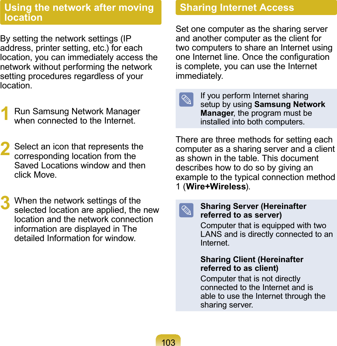 103Using the network after moving location%\VHWWLQJWKHQHWZRUNVHWWLQJV,3address, printer setting, etc.) for eachlocation, you can immediately access theQHWZRUNZLWKRXWSHUIRUPLQJWKHQHWZRUNsettingproceduresregardlessofyourlocation.1 5XQ6DPVXQJ1HWZRUN0DQDJHUwhen connected to the Internet.2 Select an icon that represents thecorrespondinglocationfromtheSavedLocationswindowandthenFOLFN0RYH3 :KHQWKHQHWZRUNVHWWLQJVRIWKHselected location are applied, the newORFDWLRQDQGWKHQHWZRUNFRQQHFWLRQinformationaredisplayedinThedetailed Information for window.Sharing Internet AccessSetonecomputerasthesharingserverandanothercomputerastheclientfortwocomputerstoshareanInternetusingRQH,QWHUQHWOLQH2QFHWKHFRQ¿JXUDWLRQis complete, you can use the Internetimmediately.If you perform Internet sharingsetup by using Samsung Network Manager, the program must beinstalledintobothcomputers.There are three methods for setting eachcomputerasasharingserverandaclientasshowninthetable.Thisdocumentdescribes how to do so by giving anexampletothetypicalconnectionmethod1(Wire+Wireless).Sharing Server (Hereinafter referred to as server)ComputerthatisequippedwithtwoLANSandisdirectlyconnectedtoanInternet.Sharing Client (Hereinafter referred to as client)ComputerthatisnotdirectlyconnectedtotheInternetandisable to use the Internet through thesharing server.