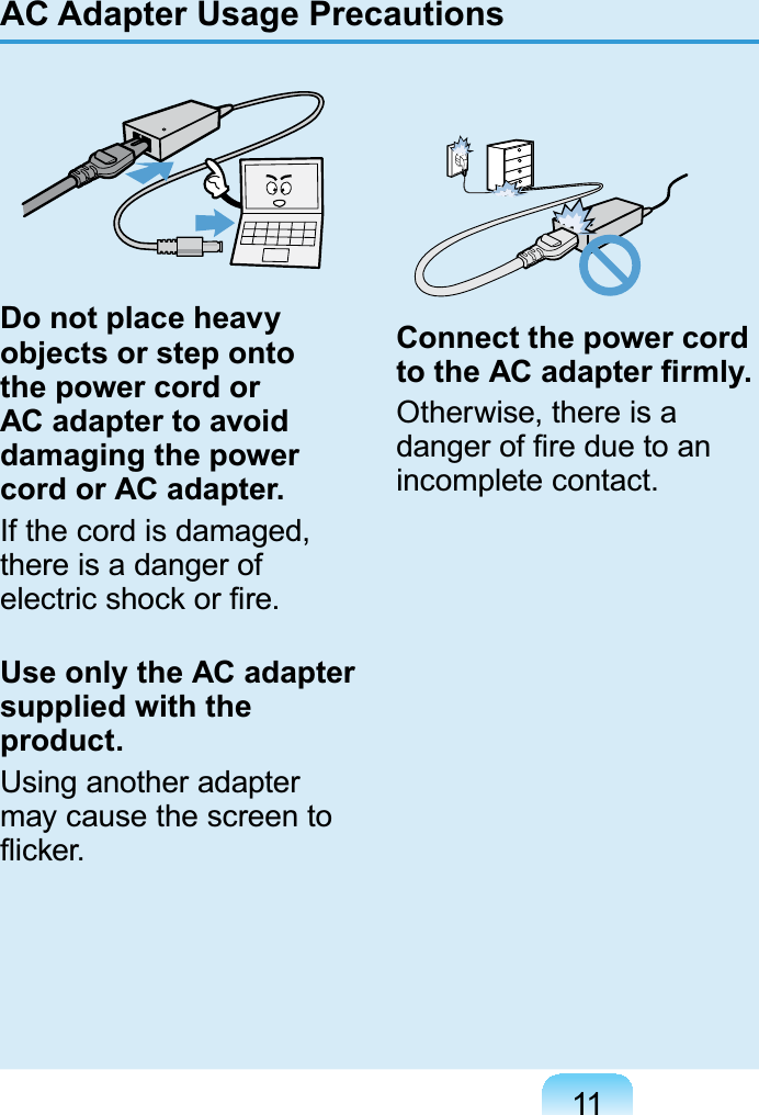 11Do not place heavy objects or step onto the power cord or AC adapter to avoid damaging the power cord or AC adapter.Ifthecordisdamaged,there is a danger ofHOHFWULFVKRFNRU¿UHUse only the AC adapter supplied with the product.Using another adaptermaycausethescreentoÀLFNHUConnect the power cord WRWKH$&amp;DGDSWHU¿UPO\Otherwise, there is aGDQJHURI¿UHGXHWRDQincomplete contact.AC Adapter Usage Precautions