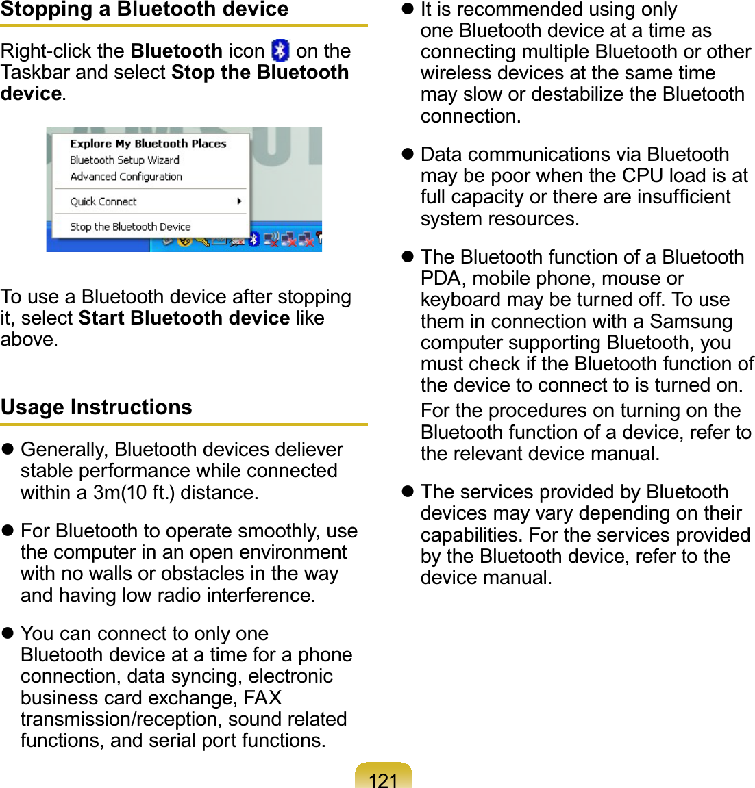 121Stopping a Bluetooth device5LJKWFOLFNWKHBluetooth icon on the7DVNEDUDQGVHOHFWStop the Bluetooth device.TouseaBluetoothdeviceafterstoppingit, select Start Bluetooth deviceOLNHabove.Usage Instructionsz Generally, Bluetooth devices delieverstable performance while connectedwithin a 3m(10 ft.) distance.z For Bluetooth to operate smoothly, usethecomputerinanopenenvironmentwith no walls or obstacles in the wayandhavinglowradiointerference.z YoucanconnecttoonlyoneBluetoothdeviceatatimeforaphoneconnection, data syncing, electronicbusiness card exchange, FAXtransmission/reception, sound relatedfunctions, and serial port functions.z It is recommended using onlyoneBluetoothdeviceatatimeasconnecting multiple Bluetooth or otherwirelessdevicesatthesametimemayslowordestabilizetheBluetoothconnection.z Data communications via BluetoothmaybepoorwhentheCPUloadisatIXOOFDSDFLW\RUWKHUHDUHLQVXI¿FLHQWsystem resources.z The Bluetooth function of a BluetoothPDA, mobile phone, mouse orNH\ERDUGPD\EHWXUQHGRII7RXVHthem in connection with a SamsungcomputersupportingBluetooth,youPXVWFKHFNLIWKH%OXHWRRWKIXQFWLRQRIthedevicetoconnecttoisturnedon. FortheproceduresonturningontheBluetoothfunctionofadevice,refertothe relevant device manual.z TheservicesprovidedbyBluetoothdevicesmayvarydependingontheircapabilities. For the services providedby the Bluetooth device, refer to thedevice manual.