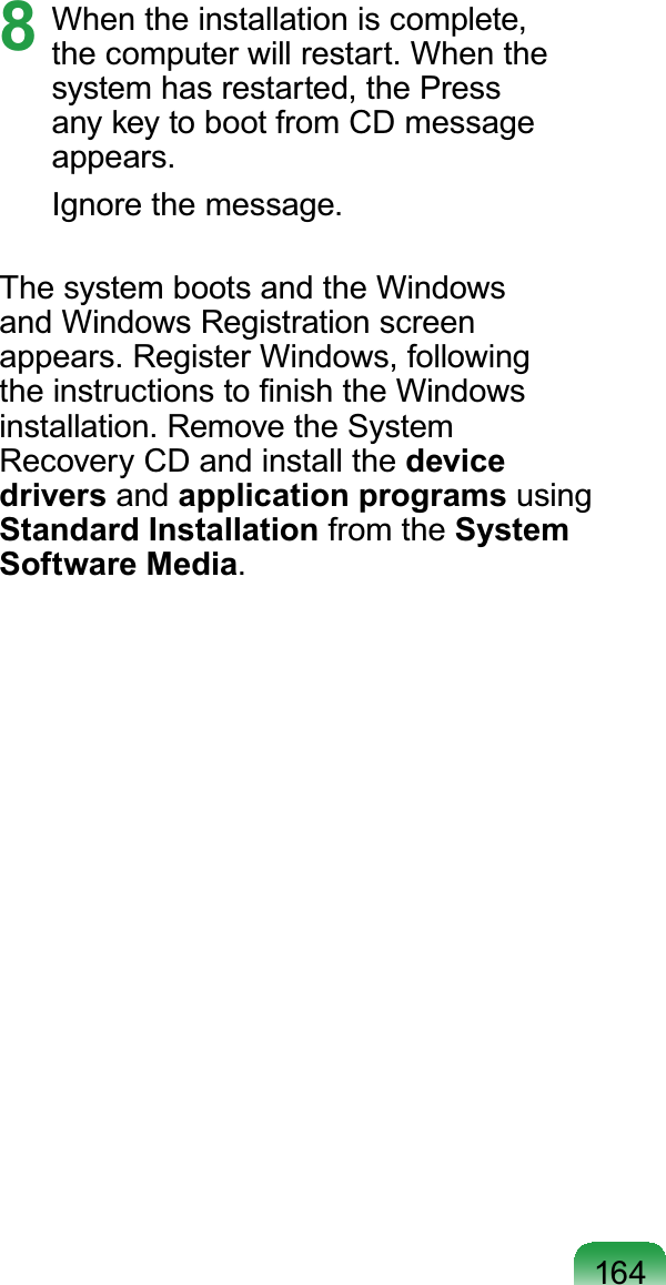1648 When the installation is complete,thecomputerwillrestart.Whenthesystemhasrestarted,thePressDQ\NH\WRERRWIURP&amp;&apos;PHVVDJHappears.Ignore the message.ThesystembootsandtheWindowsand Windows Registration screenappears. Register Windows, followingWKHLQVWUXFWLRQVWR¿QLVKWKH:LQGRZVinstallation. Remove the SystemRecovery CD and install the device drivers and application programs usingStandard Installation from the System Software Media.