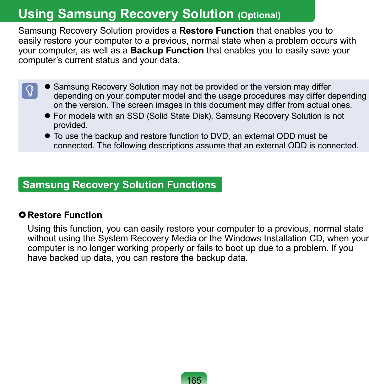 165Using Samsung Recovery Solution (Optional)SamsungRecoverySolutionprovidesaRestore Function that enables you toeasily restore your computer to a previous, normal state when a problem occurs withyour computer, as well as a Backup Function that enables you to easily save yourcomputer’scurrentstatusandyourdata.z Samsung Recovery Solution may not be provided or the version may differdependingonyourcomputermodelandtheusageproceduresmaydifferdependingontheversion.Thescreenimagesinthisdocumentmaydifferfromactualones.z)RUPRGHOVZLWKDQ66&apos;6ROLG6WDWH&apos;LVN6DPVXQJ5HFRYHU\6ROXWLRQLVQRWprovided.z7RXVHWKHEDFNXSDQGUHVWRUHIXQFWLRQWR&apos;9&apos;DQH[WHUQDO2&apos;&apos;PXVWEHconnected. The following descriptions assume that an external ODD is connected.Samsung Recovery Solution Functions}Restore Function Using this function, you can easily restore your computer to a previous, normal statewithoutusingtheSystemRecoveryMediaortheWindowsInstallationCD,whenyourFRPSXWHULVQRORQJHUZRUNLQJSURSHUO\RUIDLOVWRERRWXSGXHWRDSUREOHP,I\RXKDYHEDFNHGXSGDWD\RXFDQUHVWRUHWKHEDFNXSGDWD