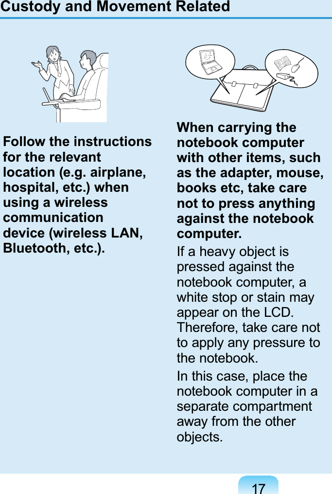 17Custody and Movement RelatedFollow the instructions for the relevant location (e.g. airplane, hospital, etc.) when using a wireless communication device (wireless LAN, Bluetooth, etc.).When carrying the notebook computer with other items, such as the adapter, mouse, books etc, take care not to press anything against the notebook computer.If a heavy object ispressed against theQRWHERRNFRPSXWHUDwhitestoporstainmayappear on the LCD.7KHUHIRUHWDNHFDUHQRWto apply any pressure toWKHQRWHERRNIn this case, place theQRWHERRNFRPSXWHULQDseparate compartmentaway from the otherobjects.