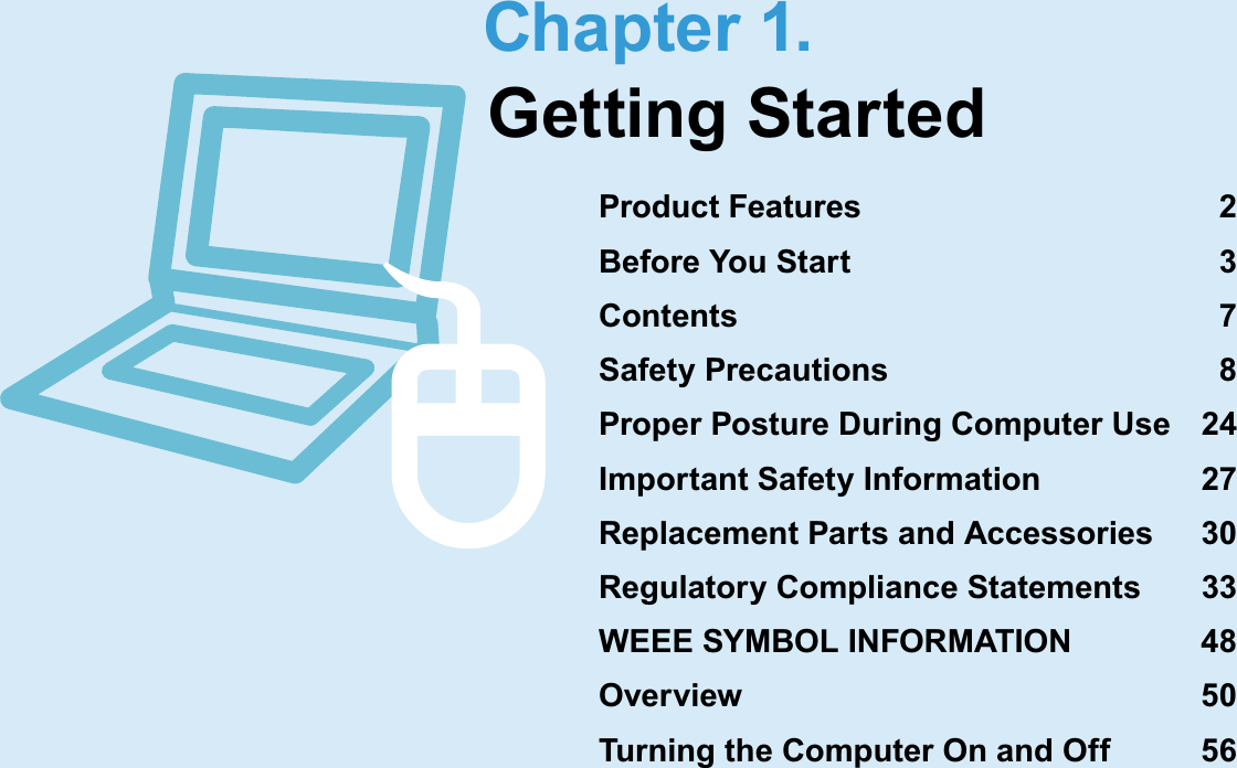 Chapter 1.Getting StartedProduct Features 2Before You Start 3Contents 7Safety Precautions 8Proper Posture During Computer Use 24Important Safety Information 27Replacement Parts and Accessories 30Regulatory Compliance Statements 33WEEE SYMBOL INFORMATION 48Overview 50Turning the Computer On and Off 56