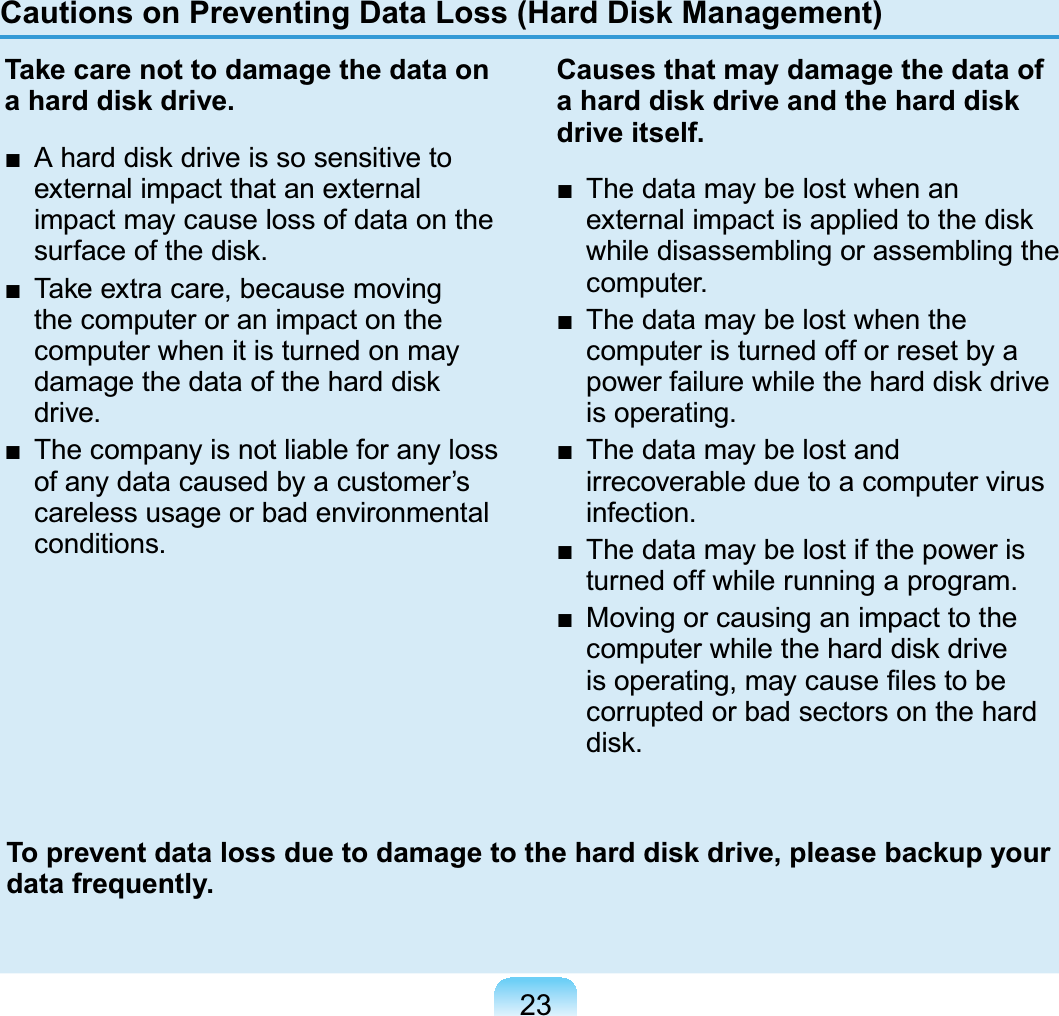 23Cautions on Preventing Data Loss (Hard Disk Management)Take care not to damage the data on a hard disk drive.Ŷ $KDUGGLVNGULYHLVVRVHQVLWLYHWRexternal impact that an externalimpact may cause loss of data on theVXUIDFHRIWKHGLVNŶ 7DNHH[WUDFDUHEHFDXVHPRYLQJthecomputeroranimpactonthecomputer when it is turned on mayGDPDJHWKHGDWDRIWKHKDUGGLVNdrive.Ŷ 7KHFRPSDQ\LVQRWOLDEOHIRUDQ\ORVVofanydatacausedbyacustomer’scareless usage or bad environmentalconditions.Causes that may damage the data of a hard disk drive and the hard disk drive itself.Ŷ 7KHGDWDPD\EHORVWZKHQDQH[WHUQDOLPSDFWLVDSSOLHGWRWKHGLVNwhile disassembling or assembling thecomputer.Ŷ 7KHGDWDPD\EHORVWZKHQWKHcomputeristurnedofforresetbyaSRZHUIDLOXUHZKLOHWKHKDUGGLVNGULYHis operating.Ŷ 7KHGDWDPD\EHORVWDQGirrecoverableduetoacomputervirusinfection.Ŷ 7KHGDWDPD\EHORVWLIWKHSRZHULVturned off while running a program.Ŷ 0RYLQJRUFDXVLQJDQLPSDFWWRWKHFRPSXWHUZKLOHWKHKDUGGLVNGULYHLVRSHUDWLQJPD\FDXVH¿OHVWREHcorrupted or bad sectors on the hardGLVNTo prevent data loss due to damage to the hard disk drive, please backup your data frequently.