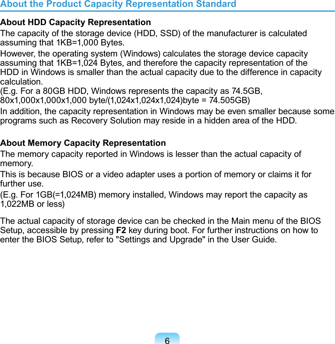 6About the Product Capacity Representation StandardAbout HDD Capacity RepresentationThecapacityofthestoragedevice(HDD,SSD)ofthemanufactureriscalculatedassuming that 1KB=1,000 Bytes.However,theoperatingsystem(Windows)calculatesthestoragedevicecapacityassumingthat1KB=1,024 Bytes,andthereforethecapacityrepresentationoftheHDDinWindowsissmallerthantheactualcapacityduetothedifferenceincapacitycalculation.(E.g.Fora80GBHDD,Windowsrepresentsthecapacityas74.5GB,80x1,000x1,000x1,000 byte/(1,024x1,024x1,024)byte = 74.505GB)Inaddition,thecapacityrepresentationinWindowsmaybeevensmallerbecausesomeprogramssuchasRecoverySolutionmayresideinahiddenareaoftheHDD.About Memory Capacity RepresentationThememorycapacityreportedinWindowsislesserthantheactualcapacityofmemory.ThisisbecauseBIOSoravideoadapterusesaportionofmemoryorclaimsitforfurther use.(E.g.For1GB(=1,024MB)memoryinstalled,Windowsmayreportthecapacityas1,022MBorless)7KHDFWXDOFDSDFLW\RIVWRUDJHGHYLFHFDQEHFKHFNHGLQWKH0DLQPHQXRIWKH%,26Setup, accessible by pressing F2NH\GXULQJERRW)RUIXUWKHULQVWUXFWLRQVRQKRZWRentertheBIOSSetup,referto&quot;SettingsandUpgrade&quot;intheUserGuide.