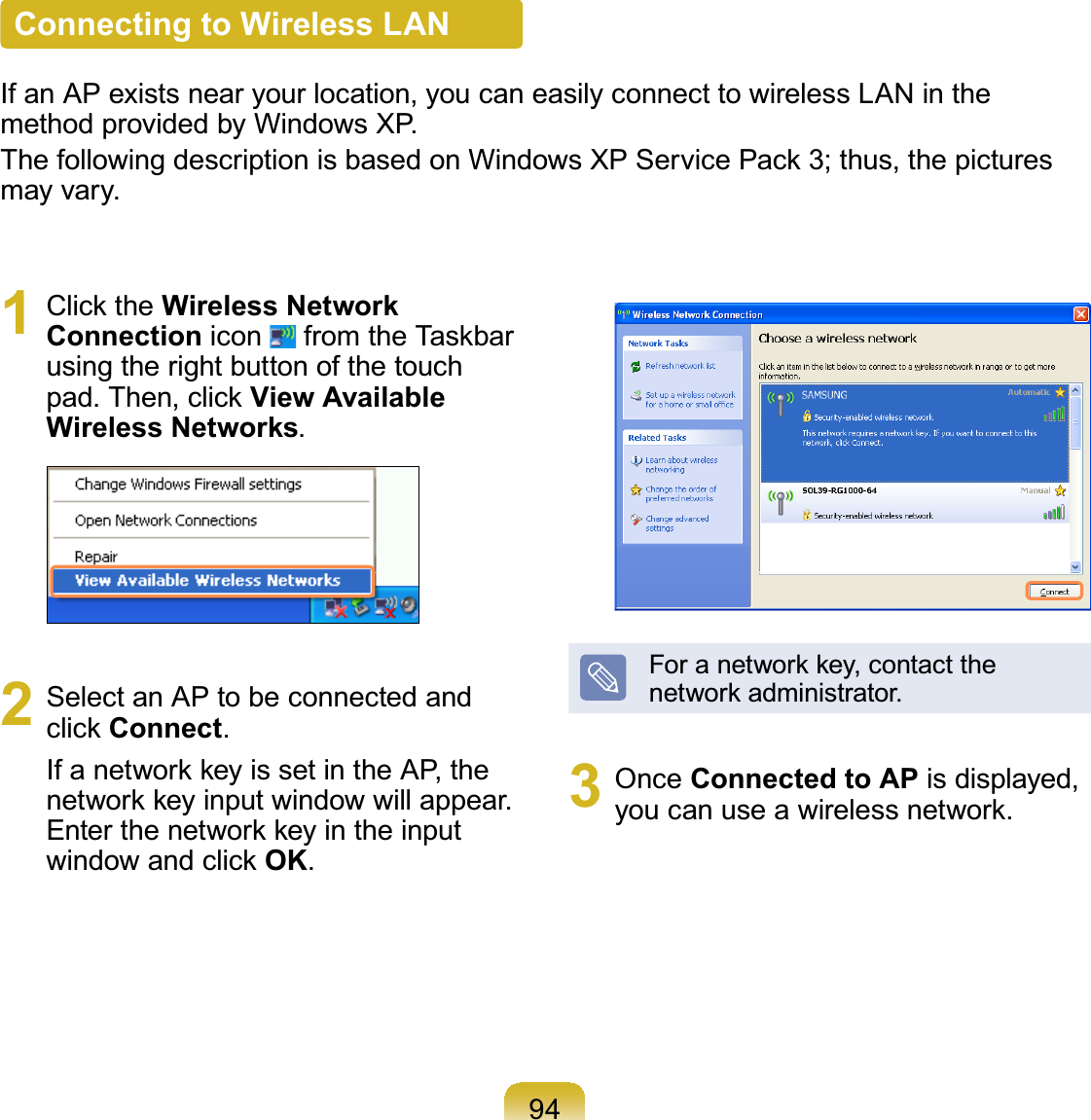 94Connecting to Wireless LANIf an AP exists near your location, you can easily connect to wireless LAN in themethod provided by Windows XP.7KHIROORZLQJGHVFULSWLRQLVEDVHGRQ:LQGRZV;36HUYLFH3DFNWKXVWKHSLFWXUHVmay vary.1 &amp;OLFNWKHWireless Network Connection icon IURPWKH7DVNEDUusing the right button of the touchSDG7KHQFOLFNView Available Wireless Networks.2 Select an AP to be connected andFOLFNConnect.,IDQHWZRUNNH\LVVHWLQWKH$3WKHQHWZRUNNH\LQSXWZLQGRZZLOODSSHDU(QWHUWKHQHWZRUNNH\LQWKHLQSXWZLQGRZDQGFOLFNOK.)RUDQHWZRUNNH\FRQWDFWWKHQHWZRUNDGPLQLVWUDWRU3 Once Connected to AP is displayed,\RXFDQXVHDZLUHOHVVQHWZRUN