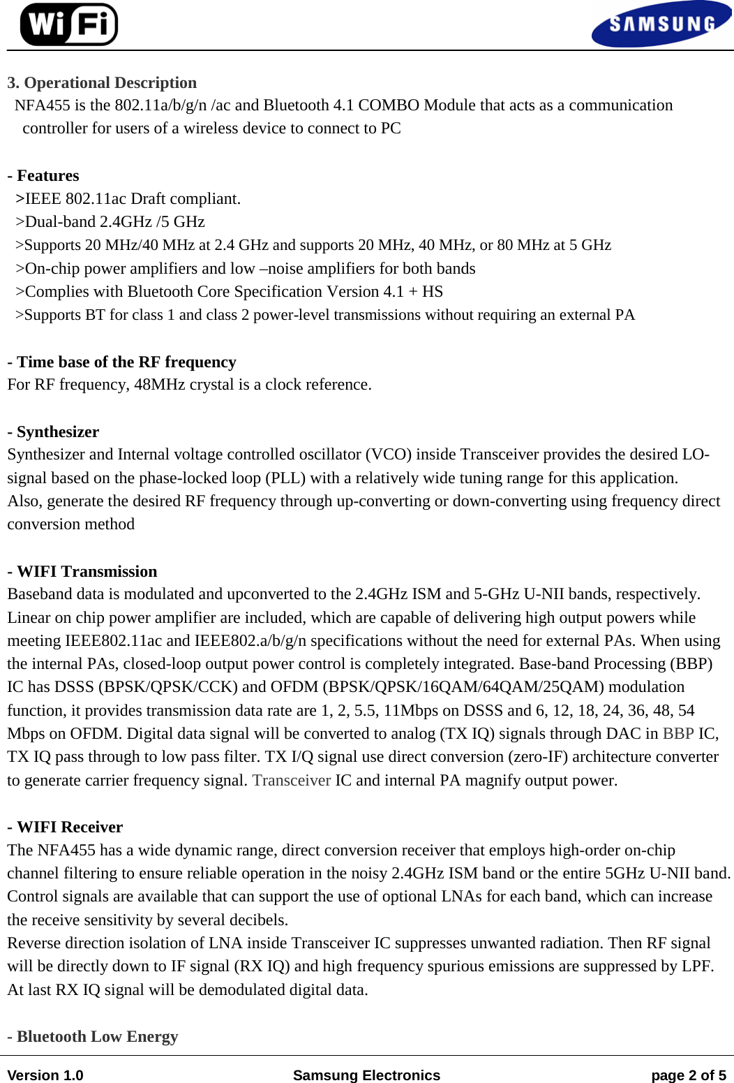 3. Operational DescriptionNFA455 is the 802.11a/b/g/n /ac and Bluetooth 4.1 COMBO Module that acts as a communication controller for users of a wireless device to connect to PC - Features   &gt;IEEE 802.11ac Draft compliant. &gt;Dual-band 2.4GHz /5 GHz &gt;Supports 20 MHz/40 MHz at 2.4 GHz and supports 20 MHz, 40 MHz, or 80 MHz at 5 GHz  &gt;On-chip power amplifiers and low –noise amplifiers for both bands &gt;Complies with Bluetooth Core Specification Version 4.1 + HS  &gt;Supports BT for class 1 and class 2 power-level transmissions without requiring an external PA - Time base of the RF frequency For RF frequency, 48MHz crystal is a clock reference. - Synthesizer Synthesizer and Internal voltage controlled oscillator (VCO) inside Transceiver provides the desired LO-signal based on the phase-locked loop (PLL) with a relatively wide tuning range for this application. Also, generate the desired RF frequency through up-converting or down-converting using frequency direct conversion method - WIFI Transmission Baseband data is modulated and upconverted to the 2.4GHz ISM and 5-GHz U-NII bands, respectively. Linear on chip power amplifier are included, which are capable of delivering high output powers while meeting IEEE802.11ac and IEEE802.a/b/g/n specifications without the need for external PAs. When using the internal PAs, closed-loop output power control is completely integrated. Base-band Processing (BBP) IC has DSSS (BPSK/QPSK/CCK) and OFDM (BPSK/QPSK/16QAM/64QAM/25QAM) modulation function, it provides transmission data rate are 1, 2, 5.5, 11Mbps on DSSS and 6, 12, 18, 24, 36, 48, 54 Mbps on OFDM. Digital data signal will be converted to analog (TX IQ) signals through DAC in BBP IC, TX IQ pass through to low pass filter. TX I/Q signal use direct conversion (zero-IF) architecture converter to generate carrier frequency signal. Transceiver IC and internal PA magnify output power. - WIFI Receiver The NFA455 has a wide dynamic range, direct conversion receiver that employs high-order on-chip channel filtering to ensure reliable operation in the noisy 2.4GHz ISM band or the entire 5GHz U-NII band. Control signals are available that can support the use of optional LNAs for each band, which can increase the receive sensitivity by several decibels. Reverse direction isolation of LNA inside Transceiver IC suppresses unwanted radiation. Then RF signal will be directly down to IF signal (RX IQ) and high frequency spurious emissions are suppressed by LPF. At last RX IQ signal will be demodulated digital data. - Bluetooth Low Energy Version 1.0 Samsung Electronics page 2 of 5 