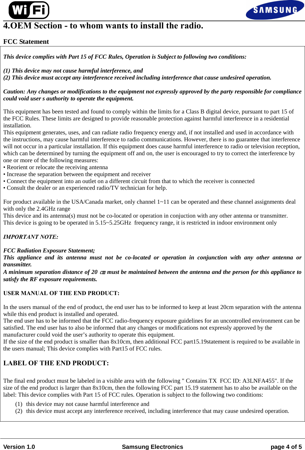 4.OEM Section - to whom wants to install the radio.FCC Statement This device complies with Part 15 of FCC Rules, Operation is Subject to following two conditions: (1) This device may not cause harmful interference, and  (2) This device must accept any interference received including interference that cause undesired operation. Caution: Any changes or modifications to the equipment not expressly approved by the party responsible for compliance could void user s authority to operate the equipment. This equipment has been tested and found to comply within the limits for a Class B digital device, pursuant to part 15 of the FCC Rules. These limits are designed to provide reasonable protection against harmful interference in a residential installation.  This equipment generates, uses, and can radiate radio frequency energy and, if not installed and used in accordance with the instructions, may cause harmful interference to radio communications. However, there is no guarantee that interference will not occur in a particular installation. If this equipment does cause harmful interference to radio or television reception, which can be determined by turning the equipment off and on, the user is encouraged to try to correct the interference by one or more of the following measures:  • Reorient or relocate the receiving antenna• Increase the separation between the equipment and receiver• Connect the equipment into an outlet on a different circuit from that to which the receiver is connected• Consult the dealer or an experienced radio/TV technician for help.For product available in the USA/Canada market, only channel 1~11 can be operated and these channel assignments deal with only the 2.4GHz range This device and its antenna(s) must not be co-located or operation in conjuction with any other antenna or transmitter. This device is going to be operated in 5.15~5.25GHz  frequency range, it is restricted in indoor environment only IMPORTANT NOTE: FCC Radiation Exposure Statement; This appliance and its antenna must not be co-located or operation in conjunction with any other antenna or transmitter. A minimum separation distance of 20 ㎝ must be maintained between the antenna and the person for this appliance to satisfy the RF exposure requirements. USER MANUAL OF THE END PRODUCT: In the users manual of the end of product, the end user has to be informed to keep at least 20cm separation with the antenna while this end product is installed and operated. The end user has to be informed that the FCC radio-frequency exposure guidelines for an uncontrolled environment can be satisfied. The end user has to also be informed that any changes or modifications not expressly approved by the manufacturer could void the user’s authority to operate this equipment. If the size of the end product is smaller than 8x10cm, then additional FCC part15.19statement is required to be available in the users manual; This device complies with Part15 of FCC rules.  LABEL OF THE END PRODUCT: The final end product must be labeled in a visible area with the following &quot; Contains TX  FCC ID: A3LNFA455&quot;. If the size of the end product is larger than 8x10cm, then the following FCC part 15.19 statement has to also be available on the label: This device complies with Part 15 of FCC rules. Operation is subject to the following two conditions:  (1) this device may not cause harmful interference and  (2) this device must accept any interference received, including interference that may cause undesired operation. Version 1.0 Samsung Electronics page 4 of 5 