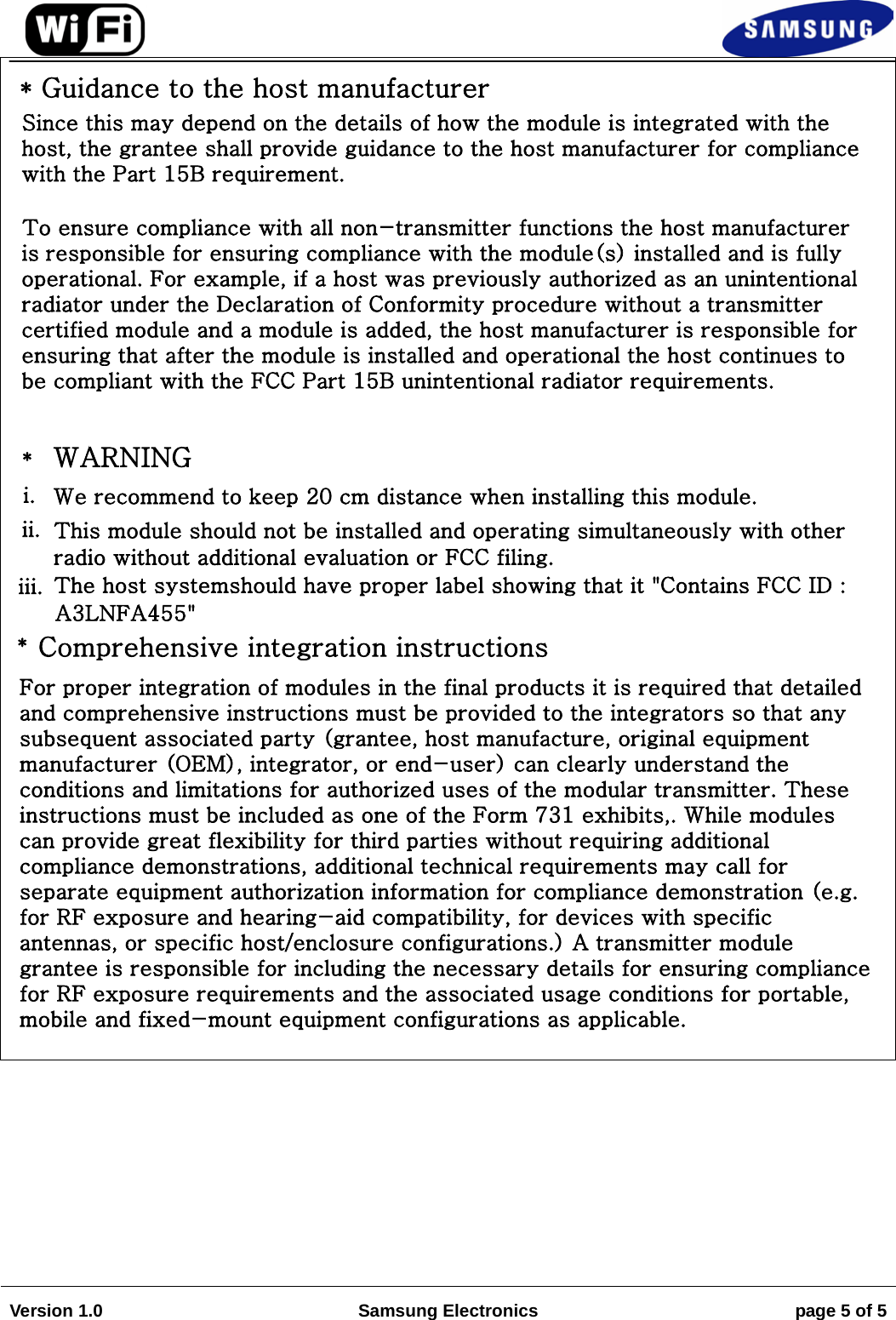 Version 1.0 Samsung Electronics page 5 of 5 * Guidance to the host manufacturerSince this may depend on the details of how the module is integrated with the host, the grantee shall provide guidance to the host manufacturer for compliance with the Part 15B requirement.To ensure compliance with all non-transmitter functions the host manufacturer is responsible for ensuring compliance with the module(s) installed and is fully operational. For example, if a host was previously authorized as an unintentional radiator under the Declaration of Conformity procedure without a transmitter certified module and a module is added, the host manufacturer is responsible for ensuring that after the module is installed and operational the host continues to be compliant with the FCC Part 15B unintentional radiator requirements.*WARNINGi. We recommend to keep 20 cm distance when installing this module.ii. This module should not be installed and operating simultaneously with otherradio without additional evaluation or FCC filing.iii. The host systemshould have proper label showing that it &quot;Contains FCC ID :A3LNFA455&quot;*Comprehensive integration instructionsFor proper integration of modules in the final products it is required that detailed and comprehensive instructions must be provided to the integrators so that any subsequent associated party (grantee, host manufacture, original equipment manufacturer (OEM), integrator, or end-user) can clearly understand the conditions and limitations for authorized uses of the modular transmitter. These instructions must be included as one of the Form 731 exhibits,. While modules can provide great flexibility for third parties without requiring additional compliance demonstrations, additional technical requirements may call for separate equipment authorization information for compliance demonstration (e.g. for RF exposure and hearing-aid compatibility, for devices with specific antennas, or specific host/enclosure configurations.) A transmitter module grantee is responsible for including the necessary details for ensuring compliance for RF exposure requirements and the associated usage conditions for portable, mobile and fixed-mount equipment configurations as applicable.