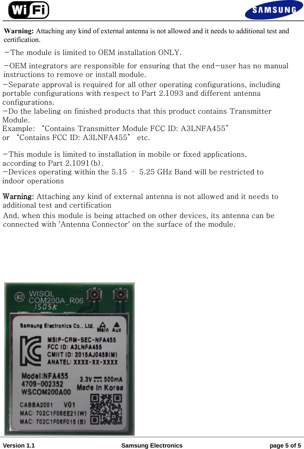 Version 1.1  Samsung Electronics  page 5 of 5Warning: Attaching any kind of external antenna is not allowed and it needs to additional test and    certification.-The module is limited to OEM installation ONLY. -OEM integrators are responsible for ensuring that the end-user has no manual instructions to remove or install module.-Separate approval is required for all other operating configurations, including portable configurations with respect to Part 2.1093 and different antenna configurations.-Do the labeling on finished products that this product contains Transmitter Module.Example: “Contains Transmitter Module FCC ID: A3LNFA455” or “Contains FCC ID: A3LNFA455” etc.-This module is limited to installation in mobile or fixed applications, according to Part 2.1091(b).-Devices operating within the 5.15 – 5.25 GHz Band will be restricted to indoor operationsWarning: Attaching any kind of external antenna is not allowed and it needs to additional test and certification And, when this module is being attached on other devices, its antenna can be connected with &apos;Antenna Connector&apos; on the surface of the module. 