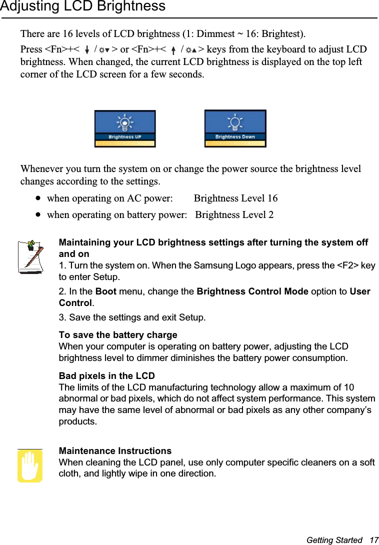 Getting Started   17Adjusting LCD BrightnessThere are 16 levels of LCD brightness (1: Dimmest ~ 16: Brightest). Press &lt;Fn&gt;+&lt; / &gt; or &lt;Fn&gt;+&lt; / &gt; keys from the keyboard to adjust LCD brightness. When changed, the current LCD brightness is displayed on the top left corner of the LCD screen for a few seconds. Whenever you turn the system on or change the power source the brightness level changes according to the settings.xwhen operating on AC power:        Brightness Level 16xwhen operating on battery power:   Brightness Level 2Maintaining your LCD brightness settings after turning the system off and on1. Turn the system on. When the Samsung Logo appears, press the &lt;F2&gt; key to enter Setup.2. In the Boot menu, change the Brightness Control Mode option to User Control.3. Save the settings and exit Setup.To save the battery chargeWhen your computer is operating on battery power, adjusting the LCD brightness level to dimmer diminishes the battery power consumption.Bad pixels in the LCDThe limits of the LCD manufacturing technology allow a maximum of 10 abnormal or bad pixels, which do not affect system performance. This system may have the same level of abnormal or bad pixels as any other company’s products.Maintenance InstructionsWhen cleaning the LCD panel, use only computer specific cleaners on a soft cloth, and lightly wipe in one direction. 