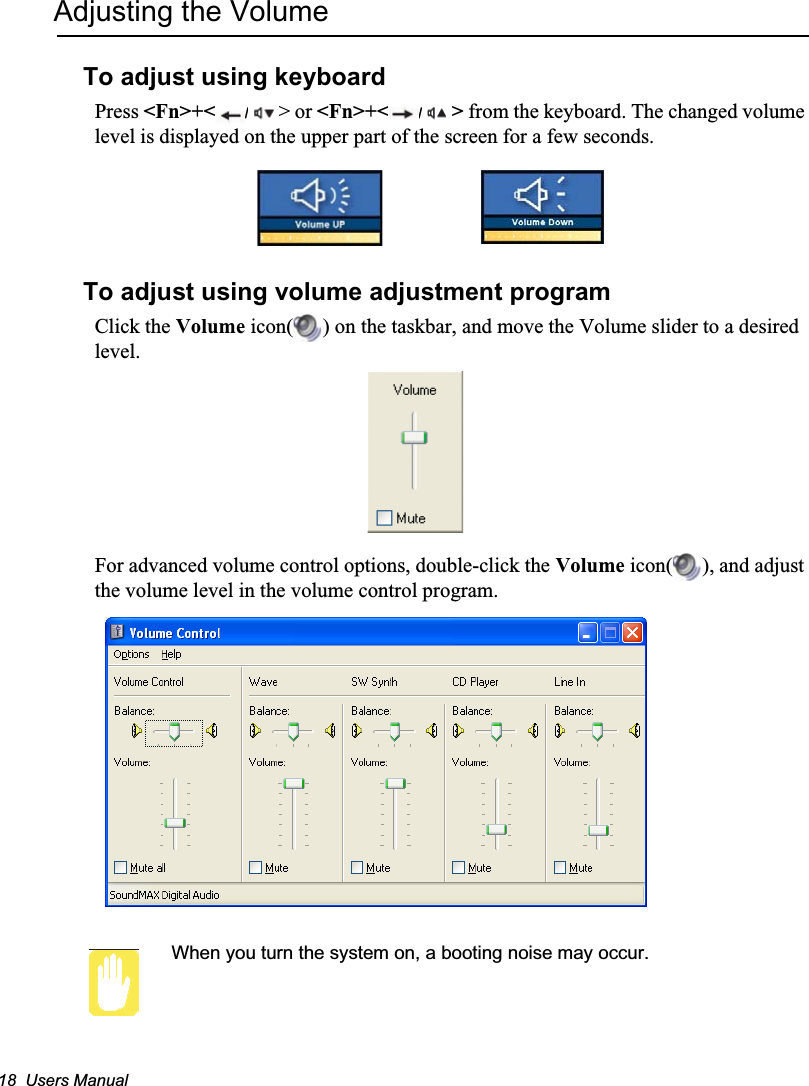 18  Users ManualAdjusting the VolumeTo adjust using keyboardPress &lt;Fn&gt;+&lt; /&gt; or &lt;Fn&gt;+&lt; /&gt; from the keyboard. The changed volume level is displayed on the upper part of the screen for a few seconds.To adjust using volume adjustment programClick the Volume icon( ) on the taskbar, and move the Volume slider to a desired level.For advanced volume control options, double-click the Volume icon( ), and adjust the volume level in the volume control program.When you turn the system on, a booting noise may occur.