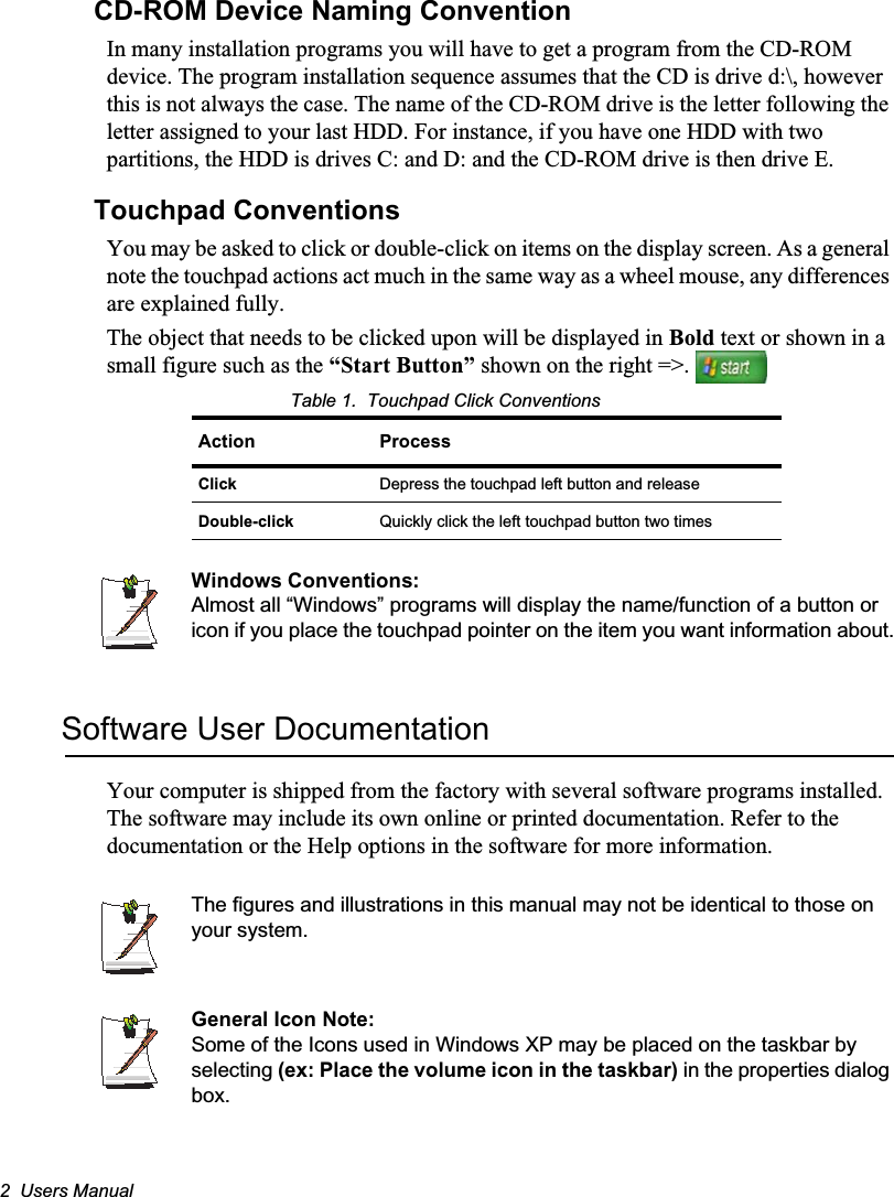 2  Users ManualCD-ROM Device Naming ConventionIn many installation programs you will have to get a program from the CD-ROM device. The program installation sequence assumes that the CD is drive d:\, however this is not always the case. The name of the CD-ROM drive is the letter following the letter assigned to your last HDD. For instance, if you have one HDD with two partitions, the HDD is drives C: and D: and the CD-ROM drive is then drive E.Touchpad ConventionsYou may be asked to click or double-click on items on the display screen. As a general note the touchpad actions act much in the same way as a wheel mouse, any differences are explained fully.The object that needs to be clicked upon will be displayed in Bold text or shown in a small figure such as the “Start Button” shown on the right =&gt;. Table 1.  Touchpad Click ConventionsWindows Conventions:Almost all “Windows” programs will display the name/function of a button or icon if you place the touchpad pointer on the item you want information about.Software User DocumentationYour computer is shipped from the factory with several software programs installed. The software may include its own online or printed documentation. Refer to the documentation or the Help options in the software for more information.The figures and illustrations in this manual may not be identical to those on your system.General Icon Note:Some of the Icons used in Windows XP may be placed on the taskbar by selecting (ex: Place the volume icon in the taskbar) in the properties dialog box.Action ProcessClick Depress the touchpad left button and releaseDouble-click Quickly click the left touchpad button two times