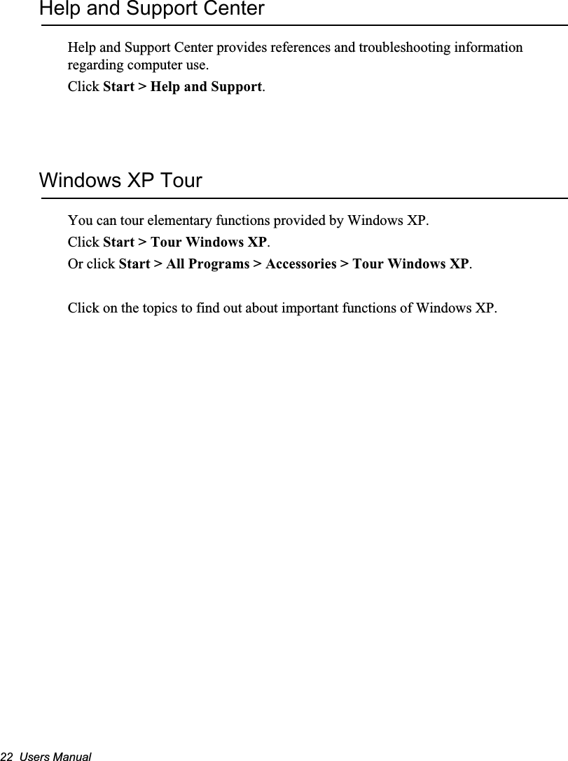 22  Users ManualHelp and Support CenterHelp and Support Center provides references and troubleshooting information regarding computer use.Click Start &gt; Help and Support.Windows XP TourYou can tour elementary functions provided by Windows XP.Click Start &gt; Tour Windows XP.Or click Start &gt; All Programs &gt; Accessories &gt; Tour Windows XP.Click on the topics to find out about important functions of Windows XP.