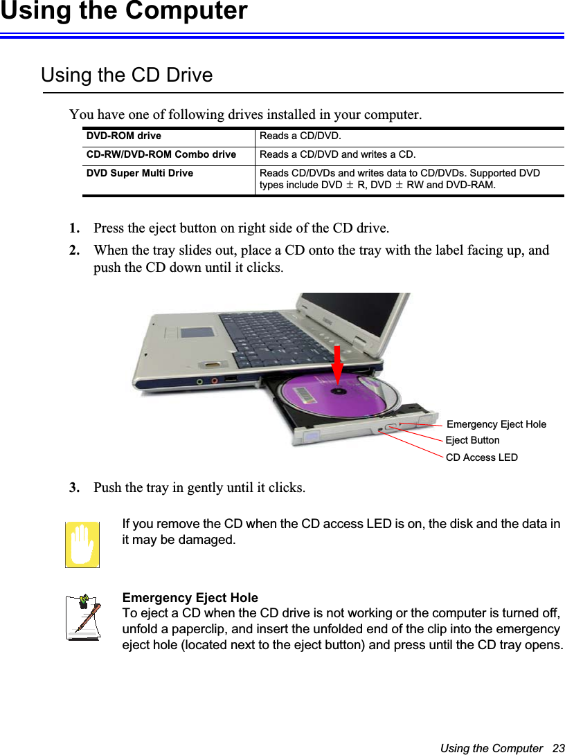 Using the Computer   23Using the ComputerUsing the CD DriveYou have one of following drives installed in your computer.1. Press the eject button on right side of the CD drive.2. When the tray slides out, place a CD onto the tray with the label facing up, and push the CD down until it clicks.3. Push the tray in gently until it clicks. If you remove the CD when the CD access LED is on, the disk and the data in it may be damaged.Emergency Eject HoleTo eject a CD when the CD drive is not working or the computer is turned off, unfold a paperclip, and insert the unfolded end of the clip into the emergency eject hole (located next to the eject button) and press until the CD tray opens.DVD-ROM drive Reads a CD/DVD.CD-RW/DVD-ROM Combo drive Reads a CD/DVD and writes a CD.DVD Super Multi Drive Reads CD/DVDs and writes data to CD/DVDs. Supported DVD types include DVD ·R, DVD ·RW and DVD-RAM.Emergency Eject HoleEject ButtonCD Access LED