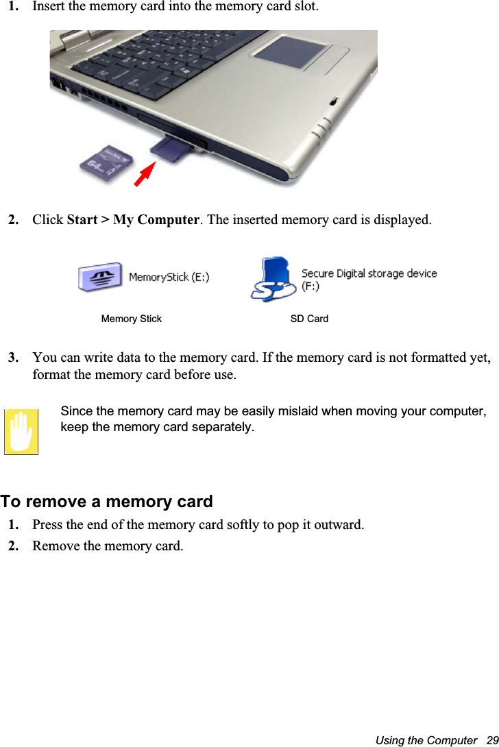 Using the Computer   291. Insert the memory card into the memory card slot.2. Click Start &gt; My Computer. The inserted memory card is displayed.3. You can write data to the memory card. If the memory card is not formatted yet, format the memory card before use.Since the memory card may be easily mislaid when moving your computer, keep the memory card separately.To remove a memory card1. Press the end of the memory card softly to pop it outward.2. Remove the memory card. Memory Stick SD Card