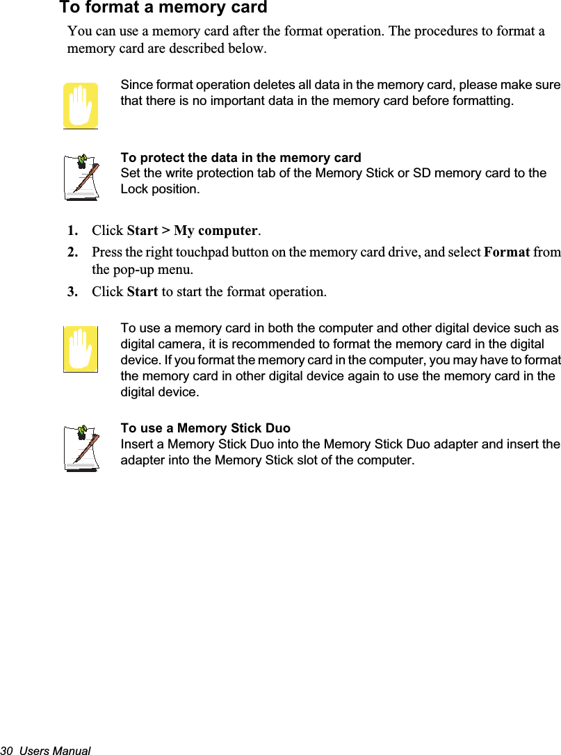 30  Users ManualTo format a memory cardYou can use a memory card after the format operation. The procedures to format a memory card are described below.Since format operation deletes all data in the memory card, please make sure that there is no important data in the memory card before formatting.To protect the data in the memory cardSet the write protection tab of the Memory Stick or SD memory card to the Lock position.1. Click Start &gt; My computer.2. Press the right touchpad button on the memory card drive, and select Format from the pop-up menu.3. Click Start to start the format operation.To use a memory card in both the computer and other digital device such as digital camera, it is recommended to format the memory card in the digital device. If you format the memory card in the computer, you may have to format the memory card in other digital device again to use the memory card in the digital device.To use a Memory Stick DuoInsert a Memory Stick Duo into the Memory Stick Duo adapter and insert the adapter into the Memory Stick slot of the computer.