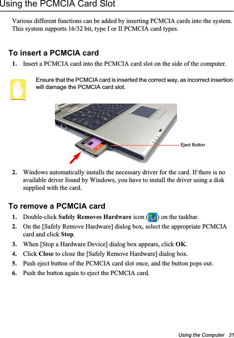 Using the Computer   31Using the PCMCIA Card SlotVarious different functions can be added by inserting PCMCIA cards into the system. This system supports 16/32 bit, type I or II PCMCIA card types.To insert a PCMCIA card1. Insert a PCMCIA card into the PCMCIA card slot on the side of the computer.Ensure that the PCMCIA card is inserted the correct way, as incorrect insertion will damage the PCMCIA card slot.2. Windows automatically installs the necessary driver for the card. If there is no available driver found by Windows, you have to install the driver using a disk supplied with the card. To remove a PCMCIA card1. Double-click Safely Removes Hardware icon ( ) on the taskbar.2. On the [Safely Remove Hardware] dialog box, select the appropriate PCMCIA card and click Stop.3. When [Stop a Hardware Device] dialog box appears, click OK.4. Click Close to close the [Safely Remove Hardware] dialog box.5. Push eject button of the PCMCIA card slot once, and the button pops out.6. Push the button again to eject the PCMCIA card.Eject Button