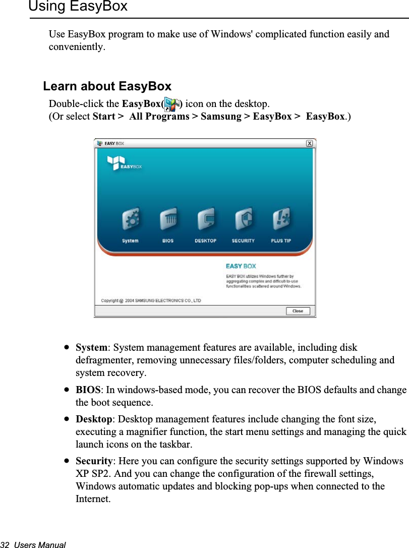 32  Users ManualUsing EasyBoxUse EasyBox program to make use of Windows&apos; complicated function easily and conveniently.Learn about EasyBoxDouble-click the EasyBox( ) icon on the desktop.(Or select Start &gt;  All Programs &gt; Samsung &gt; EasyBox &gt;  EasyBox.)xSystem: System management features are available, including disk defragmenter, removing unnecessary files/folders, computer scheduling and system recovery. xBIOS: In windows-based mode, you can recover the BIOS defaults and change the boot sequence. xDesktop: Desktop management features include changing the font size, executing a magnifier function, the start menu settings and managing the quick launch icons on the taskbar. xSecurity: Here you can configure the security settings supported by Windows XP SP2. And you can change the configuration of the firewall settings, Windows automatic updates and blocking pop-ups when connected to the Internet.