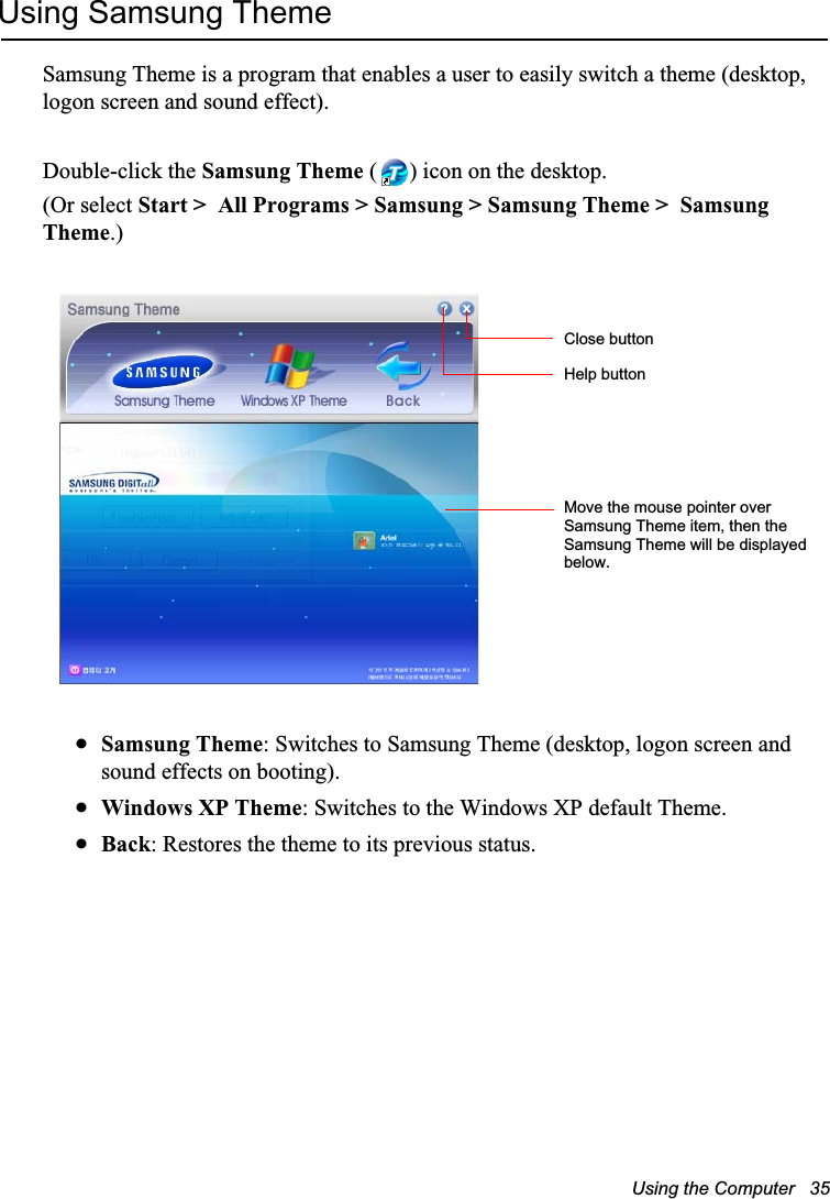 Using the Computer   35Using Samsung ThemeSamsung Theme is a program that enables a user to easily switch a theme (desktop, logon screen and sound effect).Double-click the Samsung Theme ( ) icon on the desktop.(Or select Start &gt;  All Programs &gt; Samsung &gt; Samsung Theme &gt;  Samsung Theme.)xSamsung Theme: Switches to Samsung Theme (desktop, logon screen and sound effects on booting).xWindows XP Theme: Switches to the Windows XP default Theme.xBack: Restores the theme to its previous status.Close buttonHelp buttonMove the mouse pointer over Samsung Theme item, then the Samsung Theme will be displayed below.