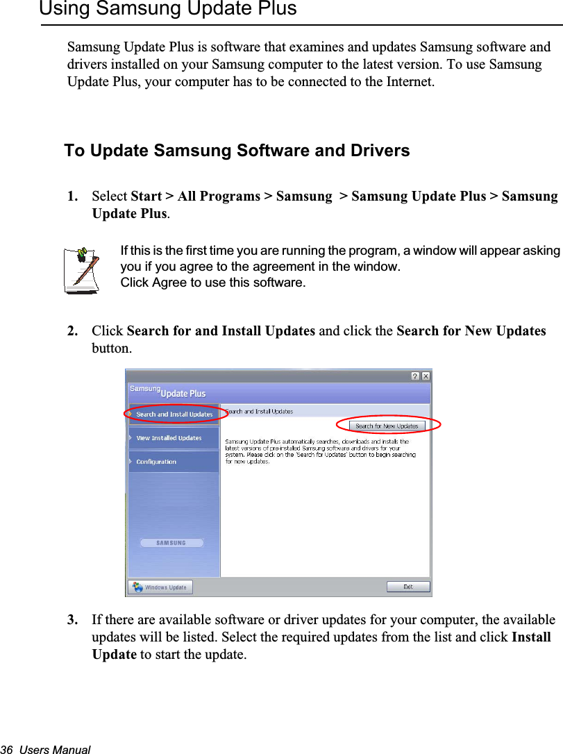 36  Users ManualUsing Samsung Update PlusSamsung Update Plus is software that examines and updates Samsung software and drivers installed on your Samsung computer to the latest version. To use Samsung Update Plus, your computer has to be connected to the Internet.  To Update Samsung Software and Drivers1. Select Start &gt; All Programs &gt; Samsung  &gt; Samsung Update Plus &gt; Samsung Update Plus.If this is the first time you are running the program, a window will appear asking you if you agree to the agreement in the window. Click Agree to use this software. 2. Click Search for and Install Updates and click the Search for New Updates button.  3. If there are available software or driver updates for your computer, the available updates will be listed. Select the required updates from the list and click InstallUpdate to start the update. 