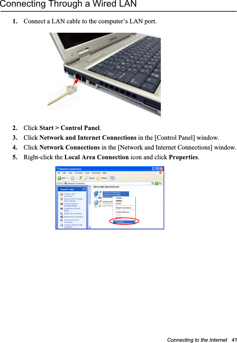 Connecting to the Internet   41Connecting Through a Wired LAN1. Connect a LAN cable to the computer’s LAN port.2. Click Start &gt; Control Panel.3. Click Network and Internet Connections in the [Control Panel] window.4. Click Network Connections in the [Network and Internet Connections] window.5. Right-click the Local Area Connection icon and click Properties.