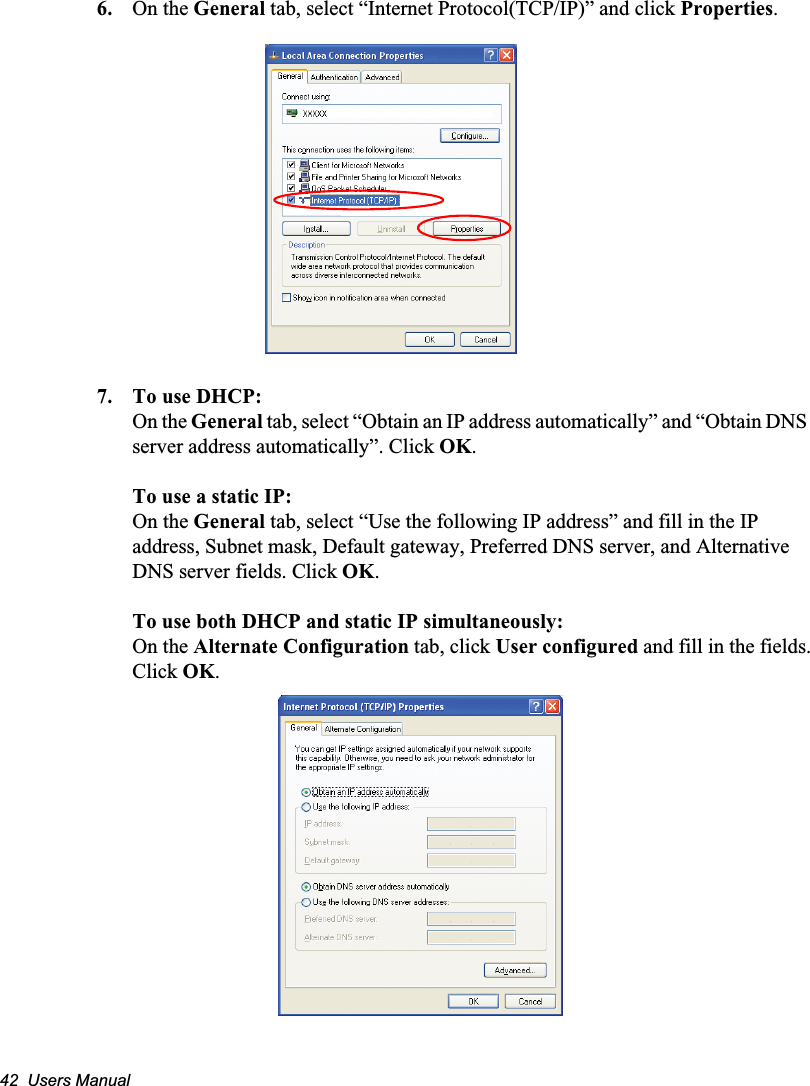 42  Users Manual6. On the General tab, select “Internet Protocol(TCP/IP)” and click Properties.7. To use DHCP:On the General tab, select “Obtain an IP address automatically” and “Obtain DNS server address automatically”. Click OK.To use a static IP:On the General tab, select “Use the following IP address” and fill in the IP address, Subnet mask, Default gateway, Preferred DNS server, and Alternative DNS server fields. Click OK.To use both DHCP and static IP simultaneously:On the Alternate Configuration tab, click User configured and fill in the fields.Click OK.   