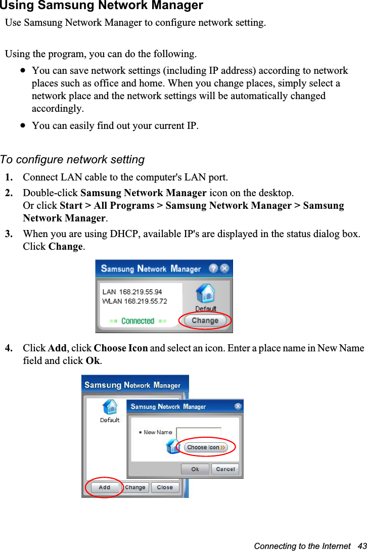 Connecting to the Internet   43Using Samsung Network ManagerUse Samsung Network Manager to configure network setting.Using the program, you can do the following.xYou can save network settings (including IP address) according to network places such as office and home. When you change places, simply select a network place and the network settings will be automatically changed accordingly.xYou can easily find out your current IP.To configure network setting1. Connect LAN cable to the computer&apos;s LAN port.2. Double-click Samsung Network Manager icon on the desktop.Or click Start &gt; All Programs &gt; Samsung Network Manager &gt; Samsung Network Manager.3. When you are using DHCP, available IP&apos;s are displayed in the status dialog box. Click Change.4. Click Add, click Choose Icon and select an icon. Enter a place name in New Name field and click Ok.