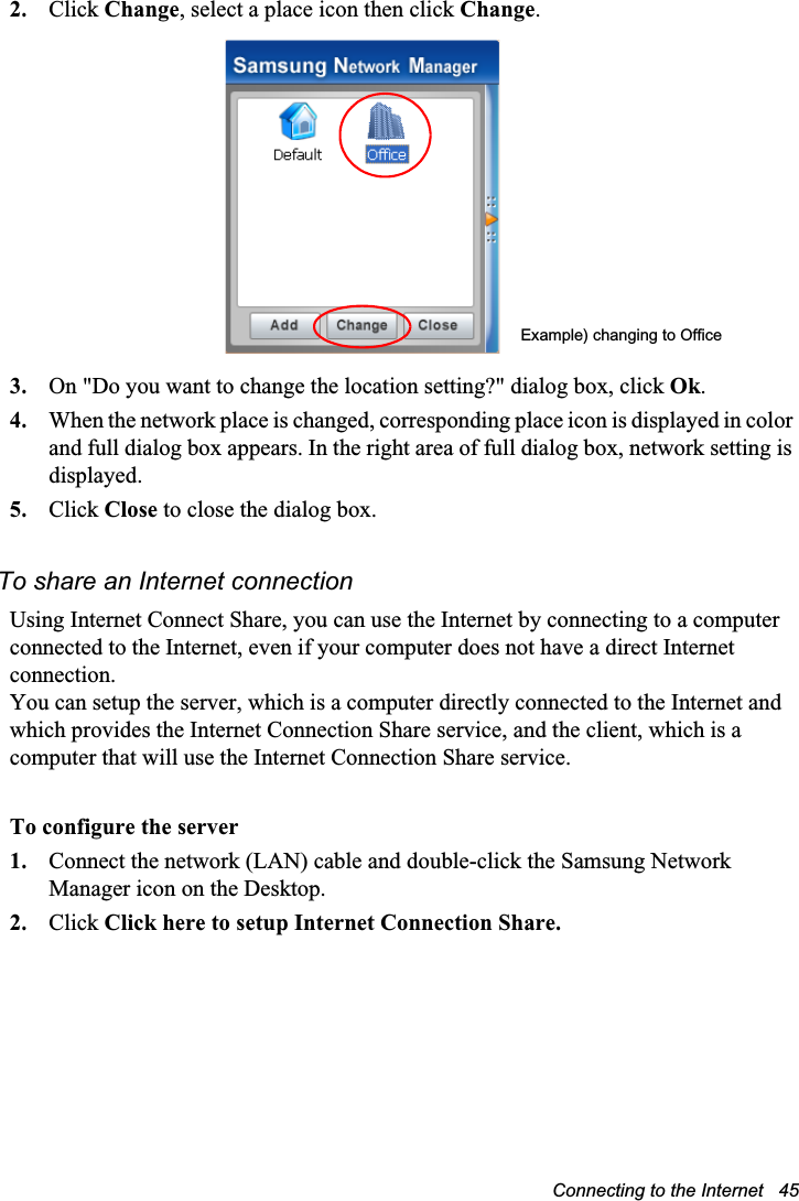 Connecting to the Internet   452. Click Change, select a place icon then click Change.3. On &quot;Do you want to change the location setting?&quot; dialog box, click Ok.4. When the network place is changed, corresponding place icon is displayed in color and full dialog box appears. In the right area of full dialog box, network setting is displayed.5. Click Close to close the dialog box.To share an Internet connectionUsing Internet Connect Share, you can use the Internet by connecting to a computer connected to the Internet, even if your computer does not have a direct Internet connection.You can setup the server, which is a computer directly connected to the Internet and which provides the Internet Connection Share service, and the client, which is a computer that will use the Internet Connection Share service.To configure the server1. Connect the network (LAN) cable and double-click the Samsung Network Manager icon on the Desktop.2. Click Click here to setup Internet Connection Share.Example) changing to Office