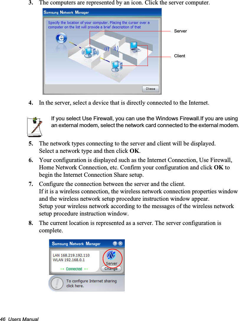 46  Users Manual3. The computers are represented by an icon. Click the server computer.4. In the server, select a device that is directly connected to the Internet.If you select Use Firewall, you can use the Windows Firewall.If you are using an external modem, select the network card connected to the external modem.5. The network types connecting to the server and client will be displayed.Select a network type and then click OK.6. Your configuration is displayed such as the Internet Connection, Use Firewall, Home Network Connection, etc. Confirm your configuration and click OK to begin the Internet Connection Share setup.7. Configure the connection between the server and the client. If it is a wireless connection, the wireless network connection properties window and the wireless network setup procedure instruction window appear.Setup your wireless network according to the messages of the wireless network setup procedure instruction window.8. The current location is represented as a server. The server configuration is complete.ServerClient