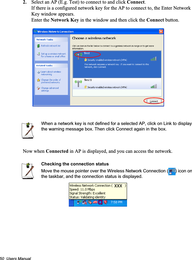 50  Users Manual2. Select an AP (E.g. Test) to connect to and click Connect.If there is a configured network key for the AP to connect to, the Enter Network Key window appears.Enter the Network Key in the window and then click the Connect button.When a network key is not defined for a selected AP, click on Link to display the warning message box. Then click Connect again in the box. Now when Connected in AP is displayed, and you can access the network.Checking the connection statusMove the mouse pointer over the Wireless Network Connection ( ) icon on the taskbar, and the connection status is displayed.