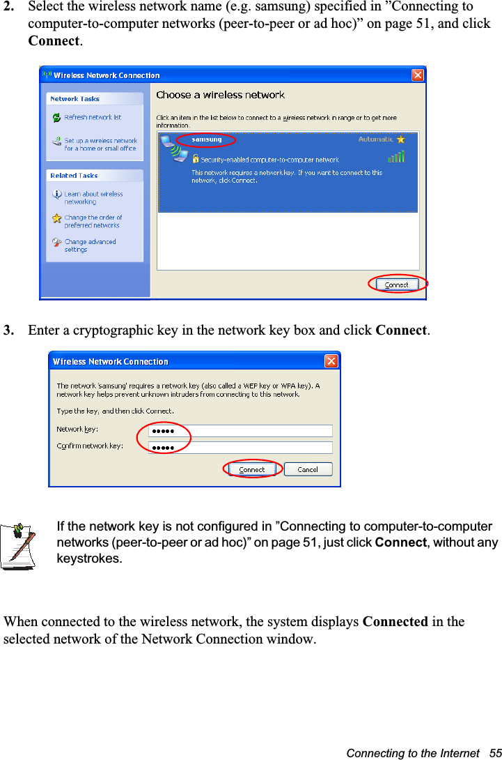 Connecting to the Internet   552. Select the wireless network name (e.g. samsung) specified in ”Connecting to computer-to-computer networks (peer-to-peer or ad hoc)” on page 51, and click Connect.3. Enter a cryptographic key in the network key box and click Connect.If the network key is not configured in ”Connecting to computer-to-computer networks (peer-to-peer or ad hoc)” on page 51, just click Connect, without any keystrokes.When connected to the wireless network, the system displays Connected in the selected network of the Network Connection window.