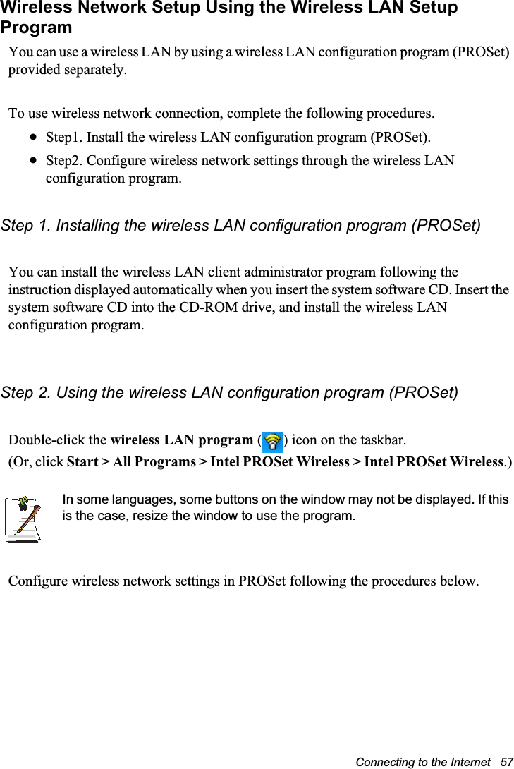 Connecting to the Internet   57Wireless Network Setup Using the Wireless LAN Setup ProgramYou can use a wireless LAN by using a wireless LAN configuration program (PROSet) provided separately.To use wireless network connection, complete the following procedures.xStep1. Install the wireless LAN configuration program (PROSet).xStep2. Configure wireless network settings through the wireless LAN configuration program.Step 1. Installing the wireless LAN configuration program (PROSet)You can install the wireless LAN client administrator program following the instruction displayed automatically when you insert the system software CD. Insert the system software CD into the CD-ROM drive, and install the wireless LAN configuration program.Step 2. Using the wireless LAN configuration program (PROSet)Double-click the wireless LAN program ( ) icon on the taskbar.(Or, click Start &gt; All Programs &gt; Intel PROSet Wireless &gt; Intel PROSet Wireless.)In some languages, some buttons on the window may not be displayed. If this is the case, resize the window to use the program.Configure wireless network settings in PROSet following the procedures below.