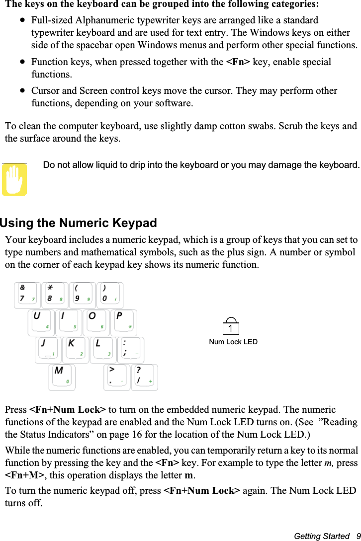 Getting Started   9The keys on the keyboard can be grouped into the following categories:xFull-sized Alphanumeric typewriter keys are arranged like a standard typewriter keyboard and are used for text entry. The Windows keys on either side of the spacebar open Windows menus and perform other special functions. xFunction keys, when pressed together with the &lt;Fn&gt; key, enable special functions.xCursor and Screen control keys move the cursor. They may perform other functions, depending on your software.To clean the computer keyboard, use slightly damp cotton swabs. Scrub the keys and the surface around the keys. Do not allow liquid to drip into the keyboard or you may damage the keyboard.Using the Numeric KeypadYour keyboard includes a numeric keypad, which is a group of keys that you can set to type numbers and mathematical symbols, such as the plus sign. A number or symbol on the corner of each keypad key shows its numeric function.Press &lt;Fn+Num Lock&gt; to turn on the embedded numeric keypad. The numeric functions of the keypad are enabled and the Num Lock LED turns on. (See  ”Reading the Status Indicators” on page 16 for the location of the Num Lock LED.) While the numeric functions are enabled, you can temporarily return a key to its normal function by pressing the key and the &lt;Fn&gt; key. For example to type the letter m, press&lt;Fn+M&gt;, this operation displays the letter m.To turn the numeric keypad off, press &lt;Fn+Num Lock&gt; again. The Num Lock LED turns off. Num Lock LED