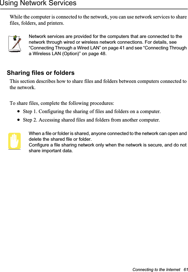 Connecting to the Internet   61Using Network ServicesWhile the computer is connected to the network, you can use network services to share files, folders, and printers. Network services are provided for the computers that are connected to the network through wired or wireless network connections. For details, see “Connecting Through a Wired LAN” on page 41 and see “Connecting Through a Wireless LAN (Option)” on page 48.Sharing files or foldersThis section describes how to share files and folders between computers connected to the network.To share files, complete the following procedures:xStep 1. Configuring the sharing of files and folders on a computer.xStep 2. Accessing shared files and folders from another computer.When a file or folder is shared, anyone connected to the network can open and delete the shared file or folder. Configure a file sharing network only when the network is secure, and do not share important data.